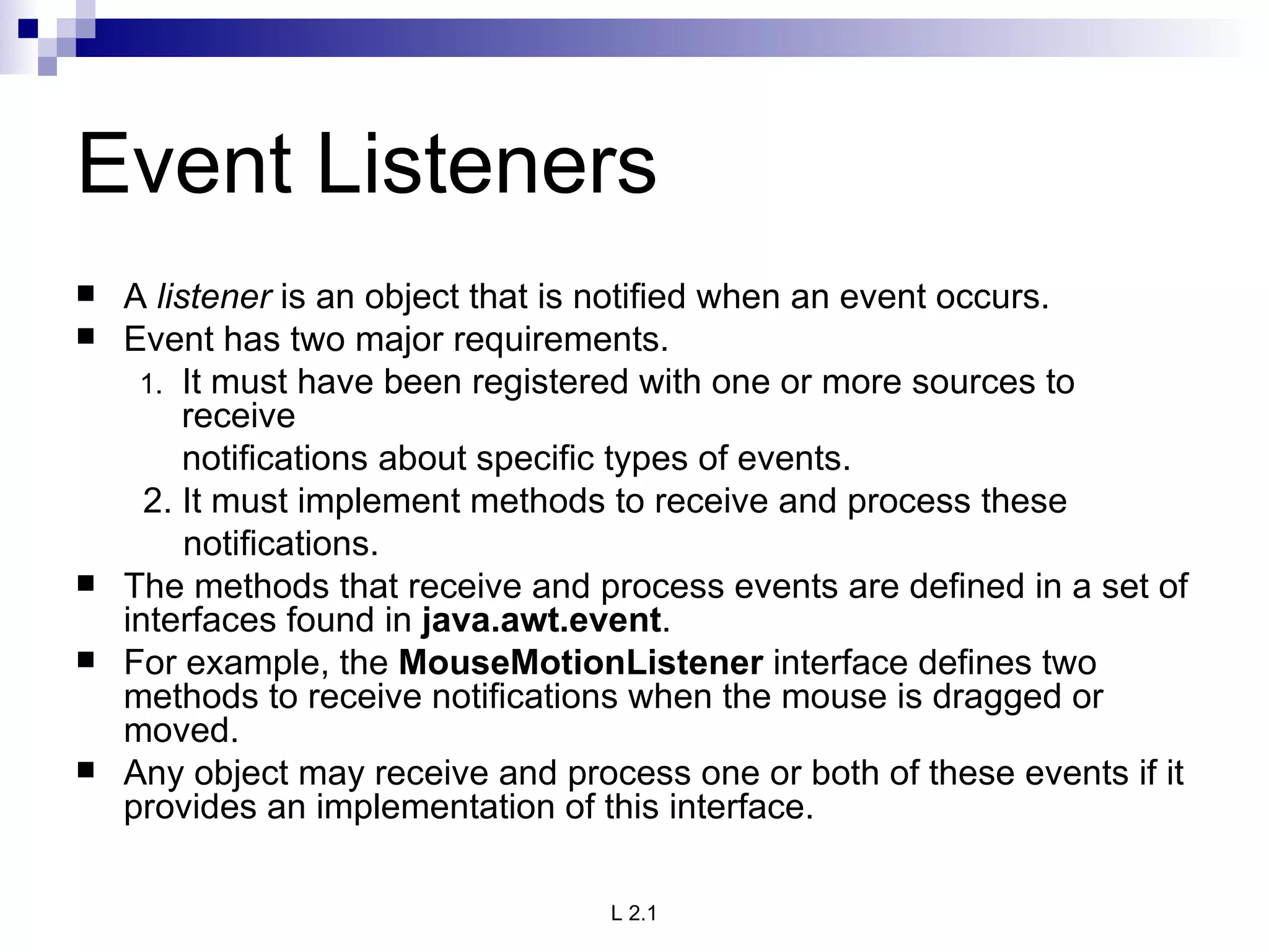 Event Listeners A  listener  is an object that is notified when an event occurs.  Event has two major requirements.  It must have been registered with one or more sources to receive   notifications about specific types of events.    2. It must implement methods to receive and process these  notifications. The methods that receive and process events are defined in a set of interfaces found in  java.awt.event .  For example, the  MouseMotionListener  interface defines two methods to receive notifications when the mouse is dragged or moved.  Any object may receive and process one or both of these events if it provides an implementation of this interface. 