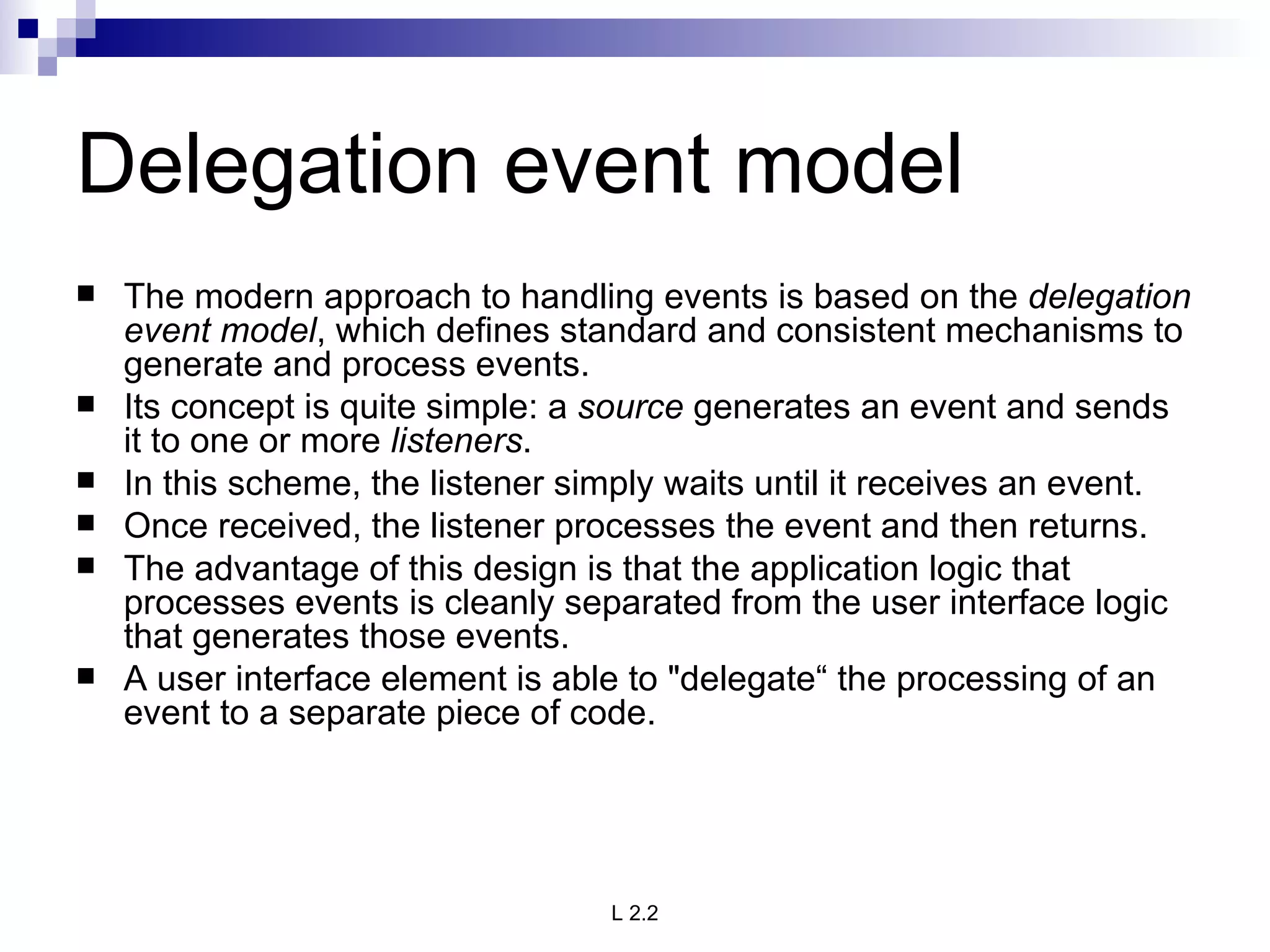 Delegation event model The modern approach to handling events is based on the  delegation event model , which defines standard and consistent mechanisms to generate and process events. Its concept is quite simple: a  source  generates an event and sends it to one or more  listeners .  In this scheme, the listener simply waits until it receives an event. Once received, the listener processes the event and then returns.  The advantage of this design is that the application logic that processes events is cleanly separated from the user interface logic that generates those events.  A user interface element is able to "delegate“ the processing of an event to a separate piece of code. 