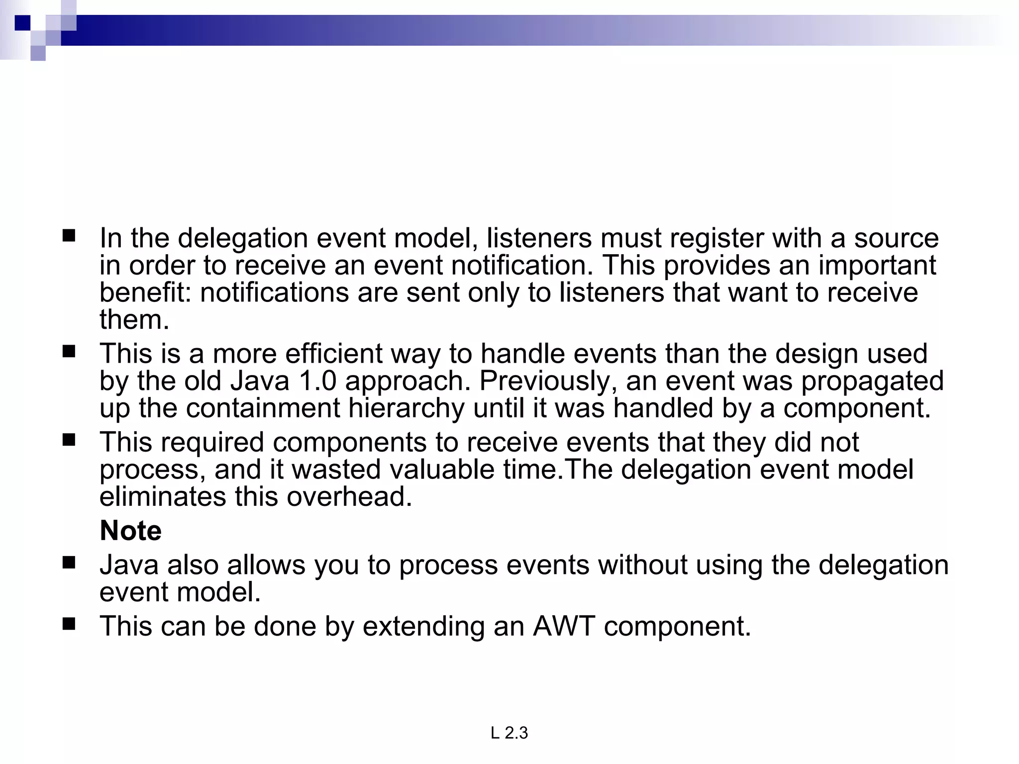In the delegation event model, listeners must register with a source in order to receive an event notification. This provides an important benefit: notifications are sent only to listeners that want to receive them.  This is a more efficient way to handle events than the design used by the old Java 1.0 approach. Previously, an event was propagated up the containment hierarchy until it was handled by a component.  This required components to receive events that they did not process, and it wasted valuable time.The delegation event model eliminates this overhead. Note Java also allows you to process events without using the delegation event model.  This can be done by extending an AWT component.  