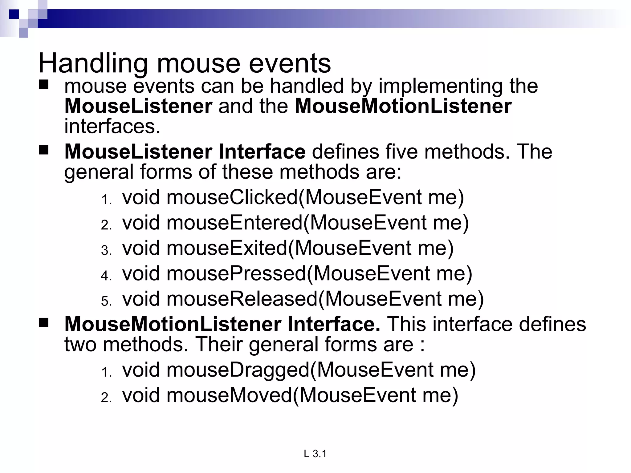 Handling mouse events mouse events can be handled by implementing the  MouseListener  and the  MouseMotionListener  interfaces. MouseListener Interface  defines five methods. The general forms of these methods are: void mouseClicked(MouseEvent me) void mouseEntered(MouseEvent me) void mouseExited(MouseEvent me) void mousePressed(MouseEvent me) void mouseReleased(MouseEvent me) MouseMotionListener Interface.  This interface defines two methods. Their general forms are : void mouseDragged(MouseEvent me) void mouseMoved(MouseEvent me) 