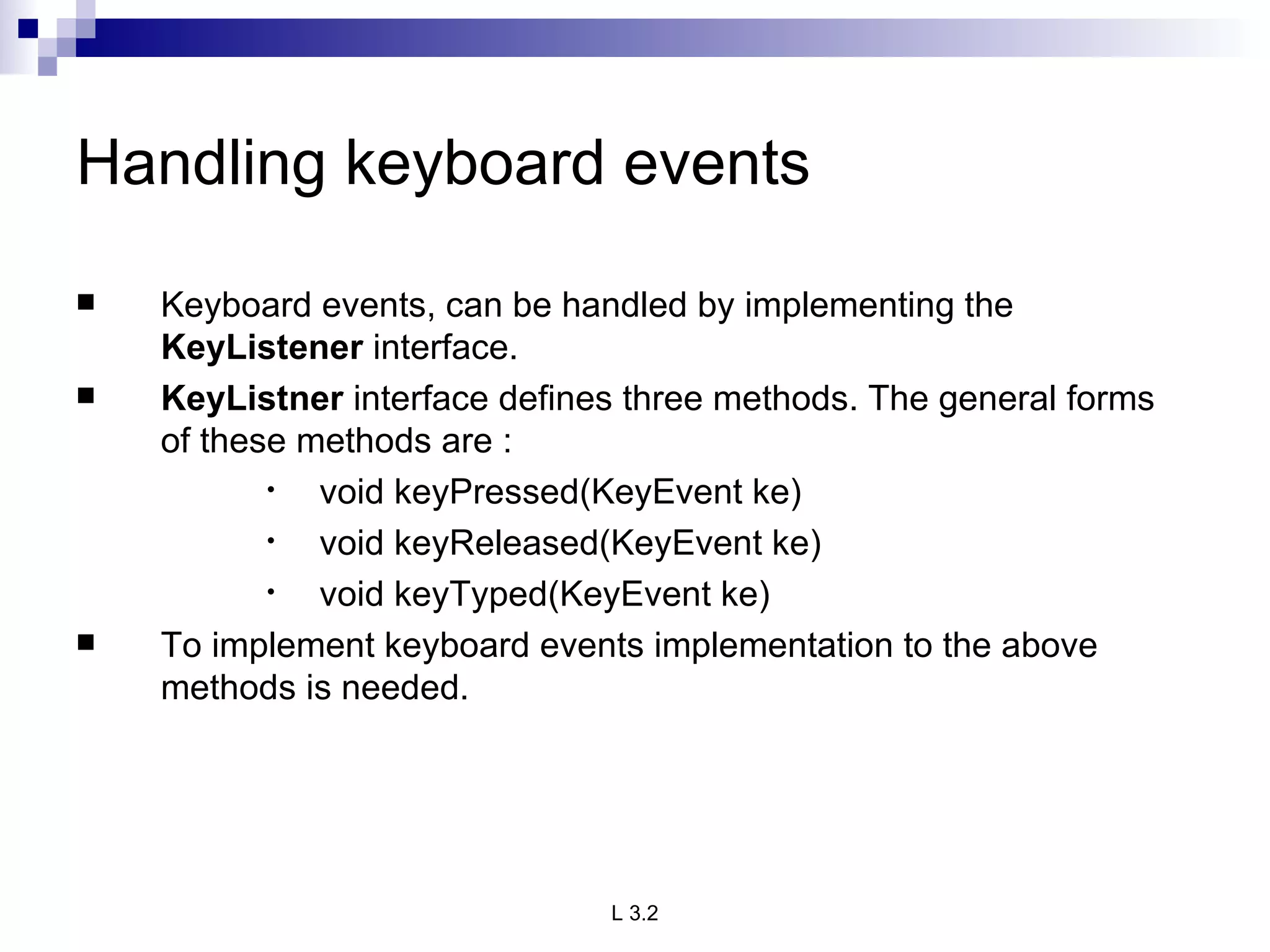 Handling keyboard events Keyboard events, can be handled by implementing the  KeyListener  interface. KeyListner  interface defines three methods. The general forms of these methods are : void keyPressed(KeyEvent ke) void keyReleased(KeyEvent ke) void keyTyped(KeyEvent ke) To implement keyboard events implementation to the above methods is needed. 