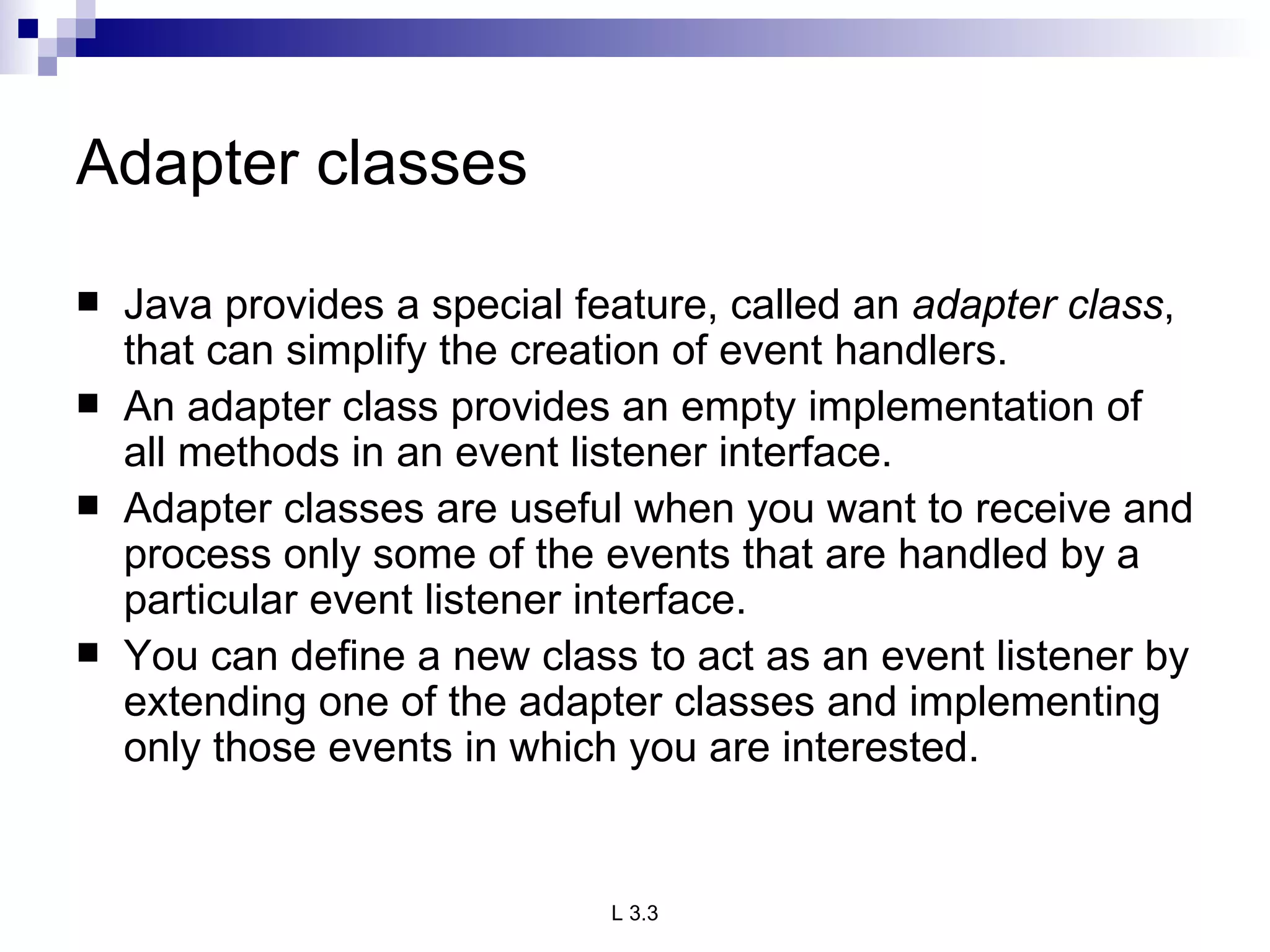 Adapter classes Java provides a special feature, called an  adapter class , that can simplify the creation of event handlers. An adapter class provides an empty implementation of all methods in an event listener interface.  Adapter classes are useful when you want to receive and process only some of the events that are handled by a particular event listener interface.  You can define a new class to act as an event listener by extending one of the adapter classes and implementing only those events in which you are interested. 