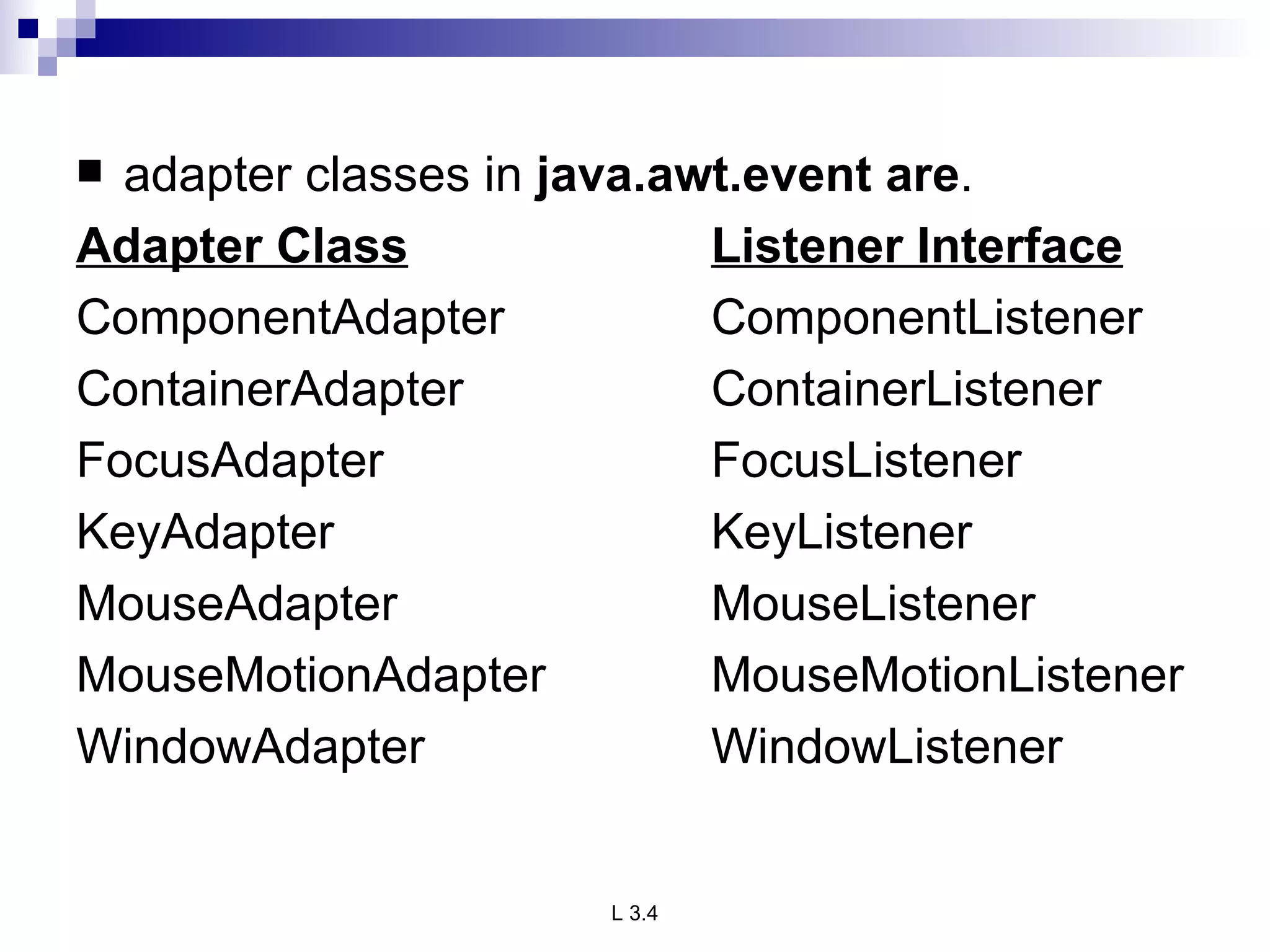 adapter classes in  java.awt.event are . Adapter Class Listener Interface ComponentAdapter ComponentListener ContainerAdapter ContainerListener FocusAdapter FocusListener KeyAdapter KeyListener MouseAdapter MouseListener MouseMotionAdapter MouseMotionListener WindowAdapter WindowListener 