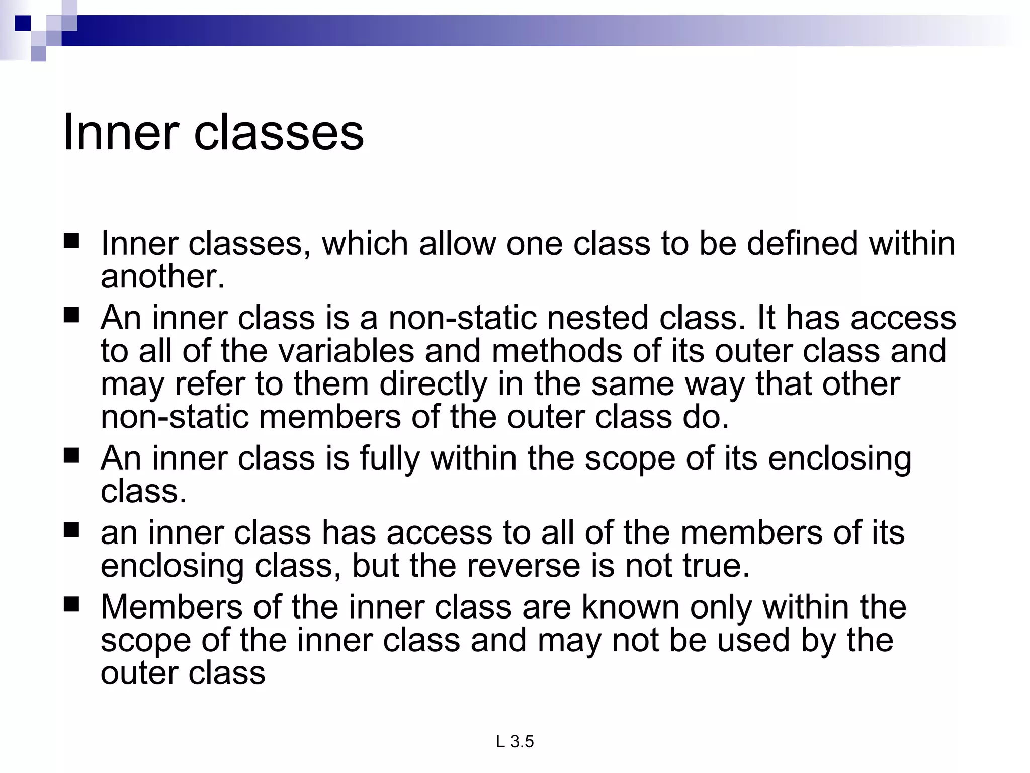 Inner classes Inner classes, which allow one class to be defined within another. An inner class is a non-static nested class. It has access to all of the variables and methods of its outer class and may refer to them directly in the same way that other non-static members of the outer class do. An inner class is fully within the scope of its enclosing class. an inner class has access to all of the members of its enclosing class, but the reverse is not true.  Members of the inner class are known only within the scope of the inner class and may not be used by the outer class 