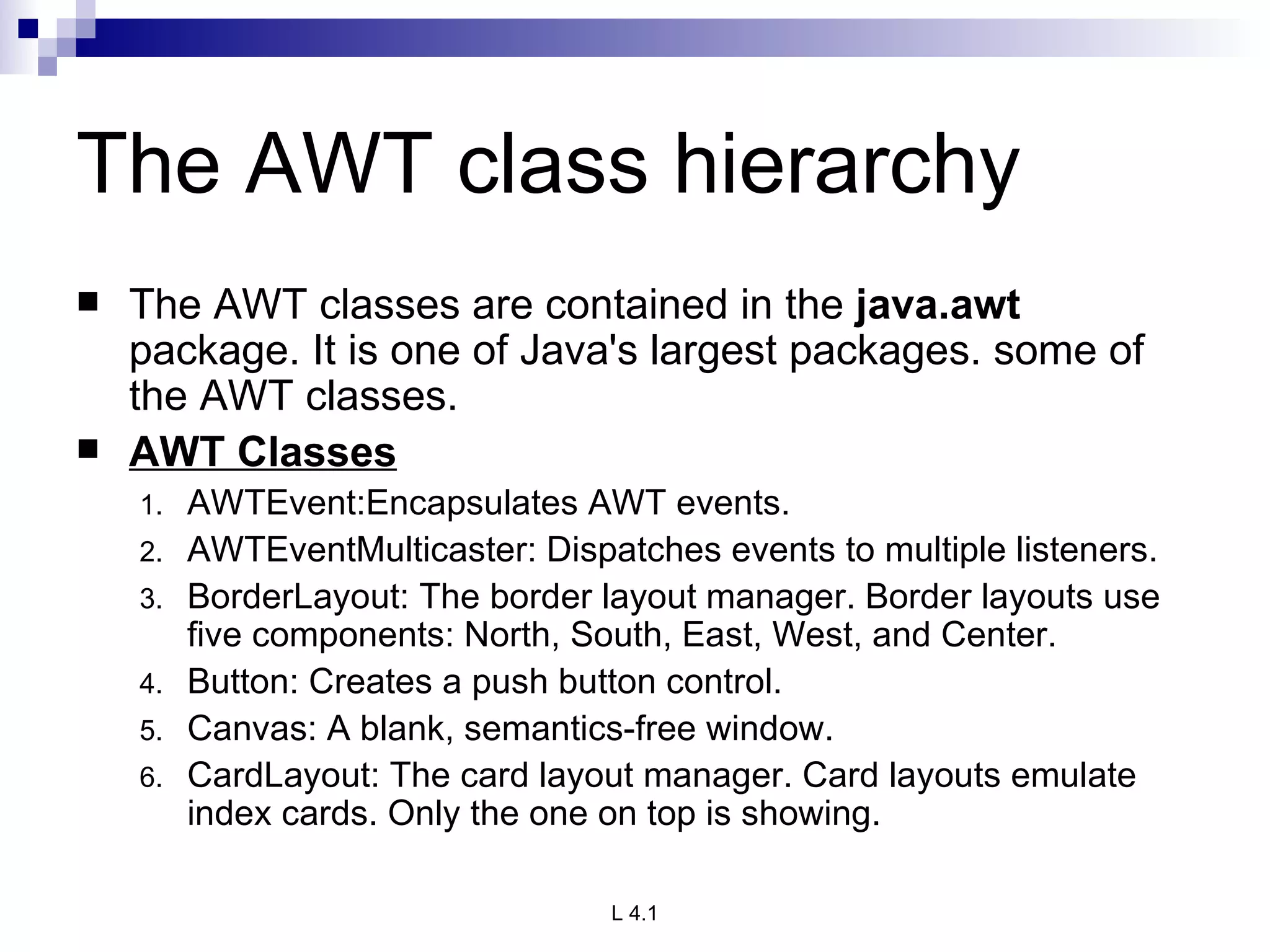 The AWT class hierarchy The AWT classes are contained in the  java.awt  package. It is one of Java's largest packages. some of the AWT classes. AWT Classes AWTEvent:Encapsulates AWT events. AWTEventMulticaster: Dispatches events to multiple listeners. BorderLayout: The border layout manager. Border layouts use five components: North, South, East, West, and Center. Button: Creates a push button control. Canvas: A blank, semantics-free window. CardLayout: The card layout manager. Card layouts emulate index cards. Only the one on top is showing. 