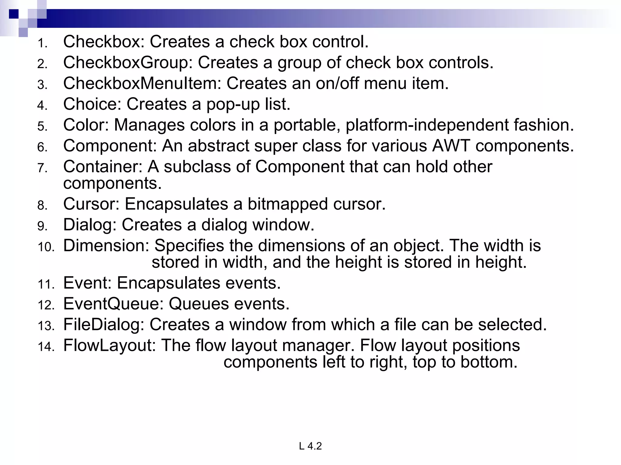 Checkbox: Creates a check box control. CheckboxGroup: Creates a group of check box controls. CheckboxMenuItem: Creates an on/off menu item. Choice: Creates a pop-up list. Color: Manages colors in a portable, platform-independent fashion. Component: An abstract super class for various AWT components. Container: A subclass of Component that can hold other components. Cursor: Encapsulates a bitmapped cursor. Dialog: Creates a dialog window. Dimension: Specifies the dimensions of an object. The width is    stored in width, and the height is stored in height. Event: Encapsulates events. EventQueue: Queues events. FileDialog: Creates a window from which a file can be selected. FlowLayout: The flow layout manager. Flow layout positions  components left to right, top to bottom. 