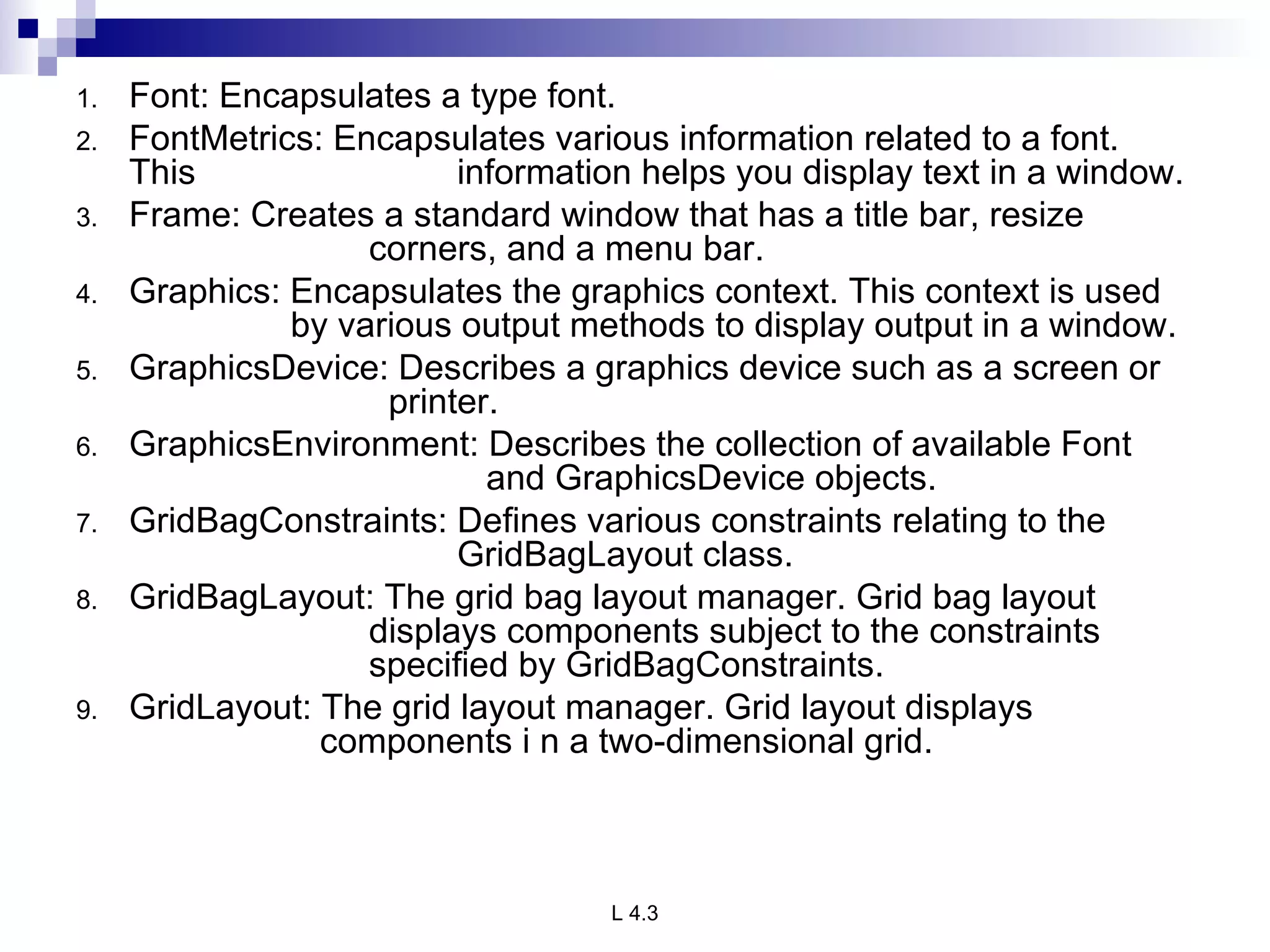 Font: Encapsulates a type font. FontMetrics: Encapsulates various information related to a font. This  information helps you display text in a window. Frame: Creates a standard window that has a title bar, resize    corners, and a menu bar. Graphics: Encapsulates the graphics context. This context is used    by various output methods to display output in a window. GraphicsDevice: Describes a graphics device such as a screen or    printer. GraphicsEnvironment: Describes the collection of available Font    and GraphicsDevice objects. GridBagConstraints: Defines various constraints relating to the  GridBagLayout class. GridBagLayout: The grid bag layout manager. Grid bag layout    displays components subject to the constraints    specified by GridBagConstraints. GridLayout: The grid layout manager. Grid layout displays      components i n a two-dimensional grid. 
