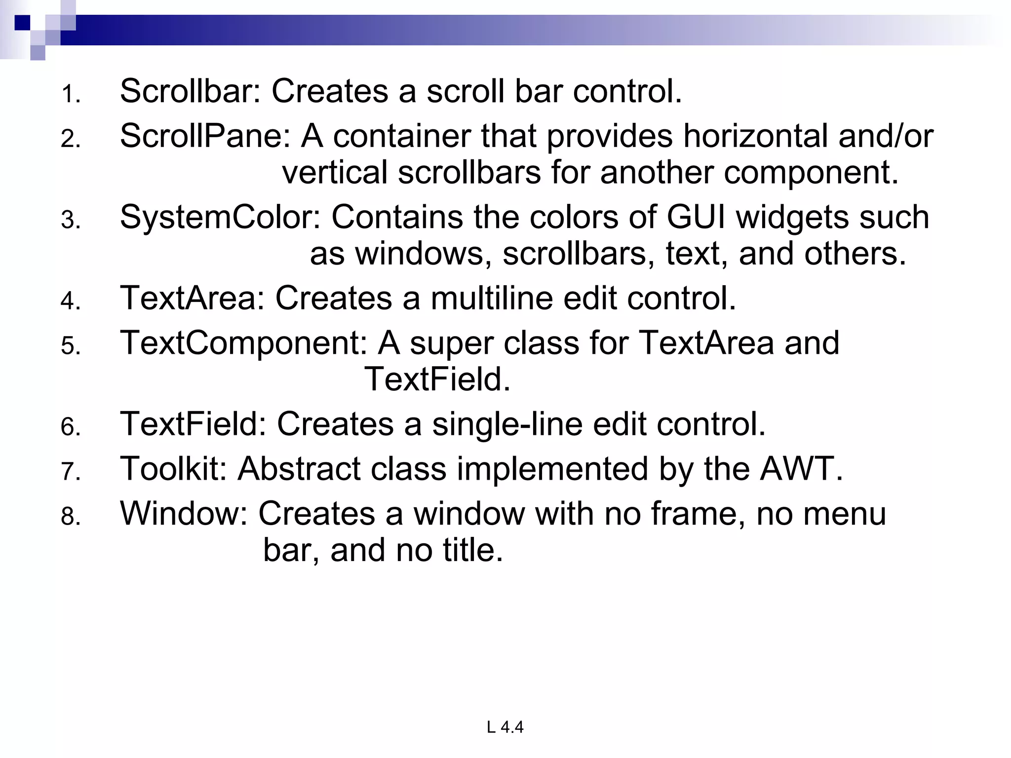 Scrollbar: Creates a scroll bar control. ScrollPane: A container that provides horizontal and/or    vertical scrollbars for another component. SystemColor: Contains the colors of GUI widgets such    as windows, scrollbars, text, and others. TextArea: Creates a multiline edit control. TextComponent: A super class for TextArea and  TextField. TextField: Creates a single-line edit control. Toolkit: Abstract class implemented by the AWT. Window: Creates a window with no frame, no menu  bar, and no title. 