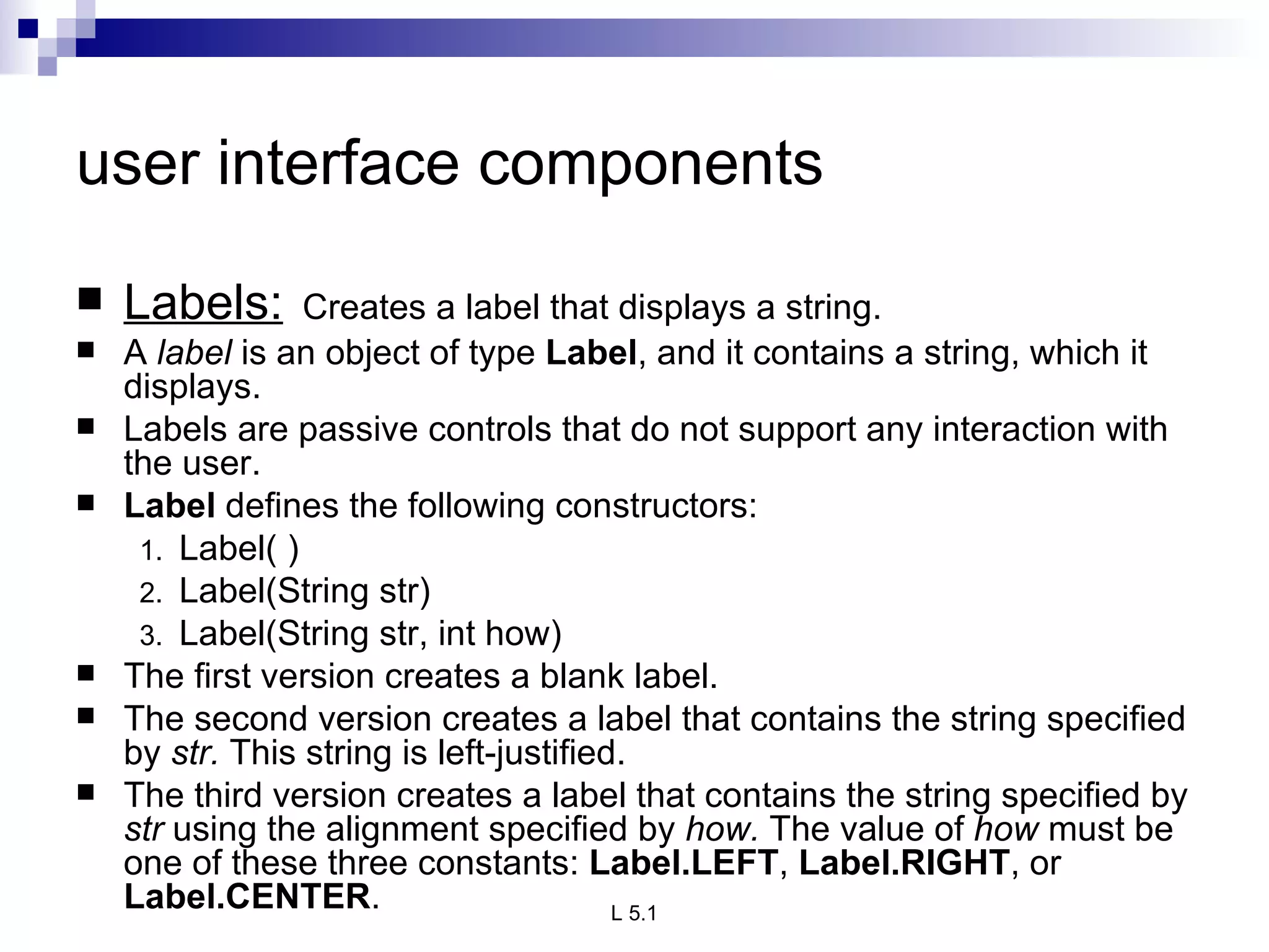 user interface components Labels:   Creates a label that displays a string. A  label  is an object of type  Label , and it contains a string, which it displays. Labels are passive controls that do not support any interaction with the user.  Label  defines the following constructors: Label( ) Label(String str) Label(String str, int how) The first version creates a blank label.  The second version creates a label that contains the string specified by  str.  This string is left-justified.  The third version creates a label that contains the string specified by  str  using the alignment specified by  how.  The value of  how  must be one of these three constants:  Label.LEFT ,  Label.RIGHT , or  Label.CENTER . 