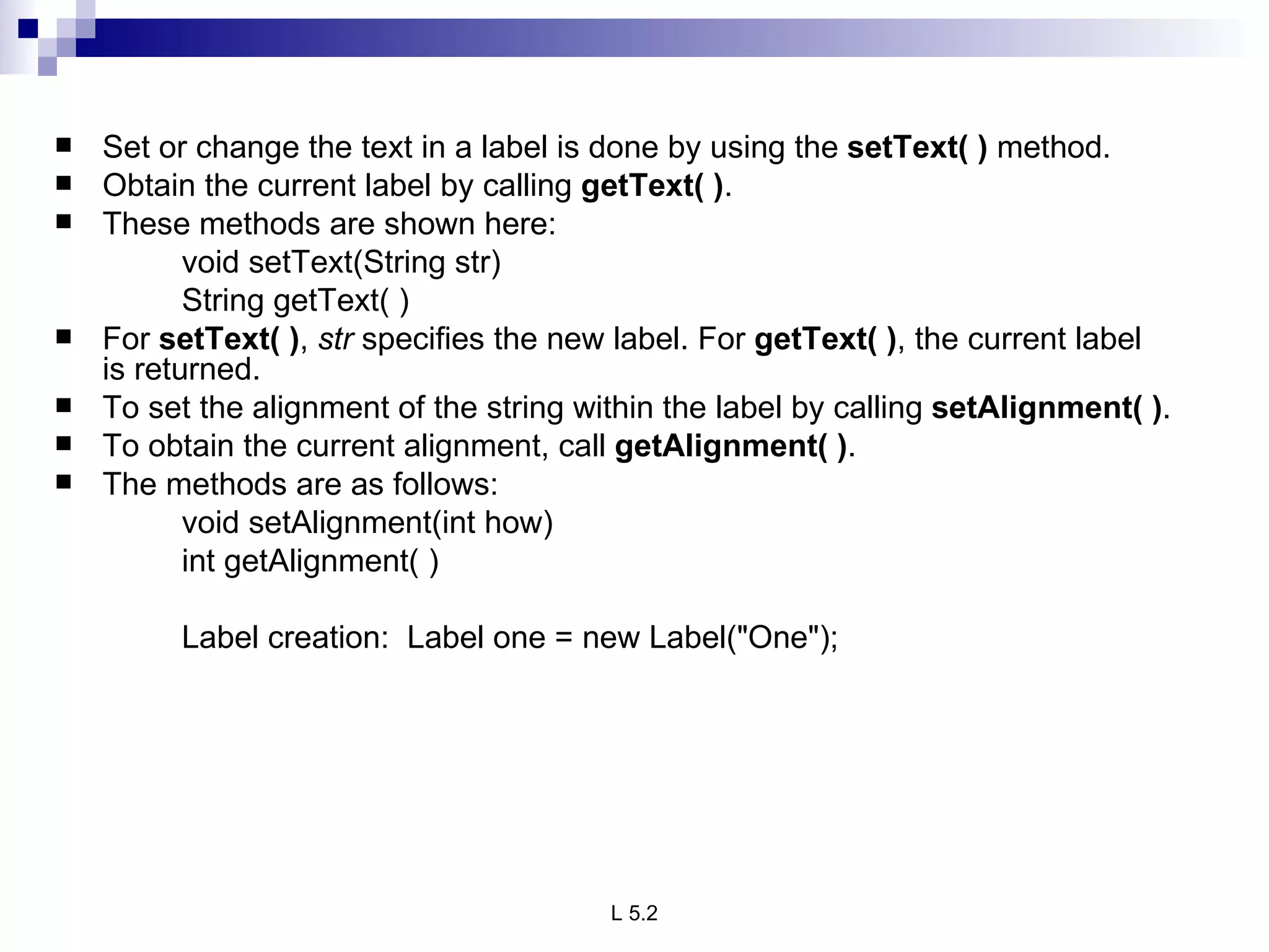 Set or change the text in a label is done by using the  setText( )  method.  Obtain the current label by calling  getText( ) .  These methods are shown here: void setText(String str) String getText( ) For  setText( ) ,  str  specifies the new label. For  getText( ) , the current label is returned. To set the alignment of the string within the label by calling  setAlignment( ) .  To obtain the current alignment, call  getAlignment( ) .  The methods are as follows: void setAlignment(int how) int getAlignment( ) Label creation:  Label one = new Label("One"); 
