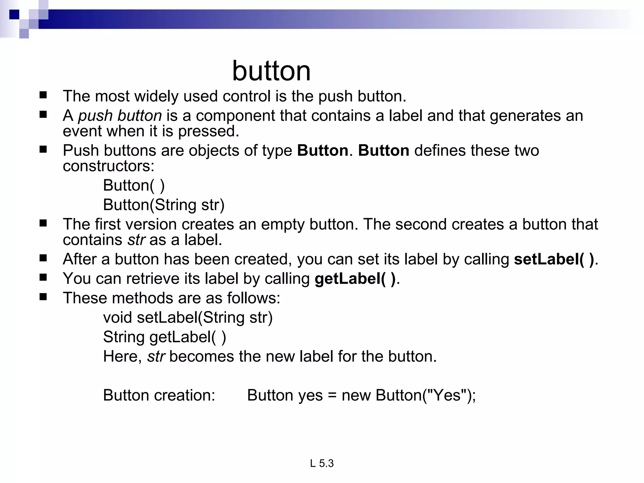 button The most widely used control is the push button.  A  push button  is a component that contains a label and that generates an event when it is pressed.  Push buttons are objects of type  Button .  Button  defines these two constructors: Button( ) Button(String str) The first version creates an empty button. The second creates a button that contains  str  as a label. After a button has been created, you can set its label by calling  setLabel( ) .  You can retrieve its label by calling  getLabel( ) .  These methods are as follows: void setLabel(String str) String getLabel( ) Here,  str  becomes the new label for the button. Button creation:  Button yes = new Button("Yes"); 