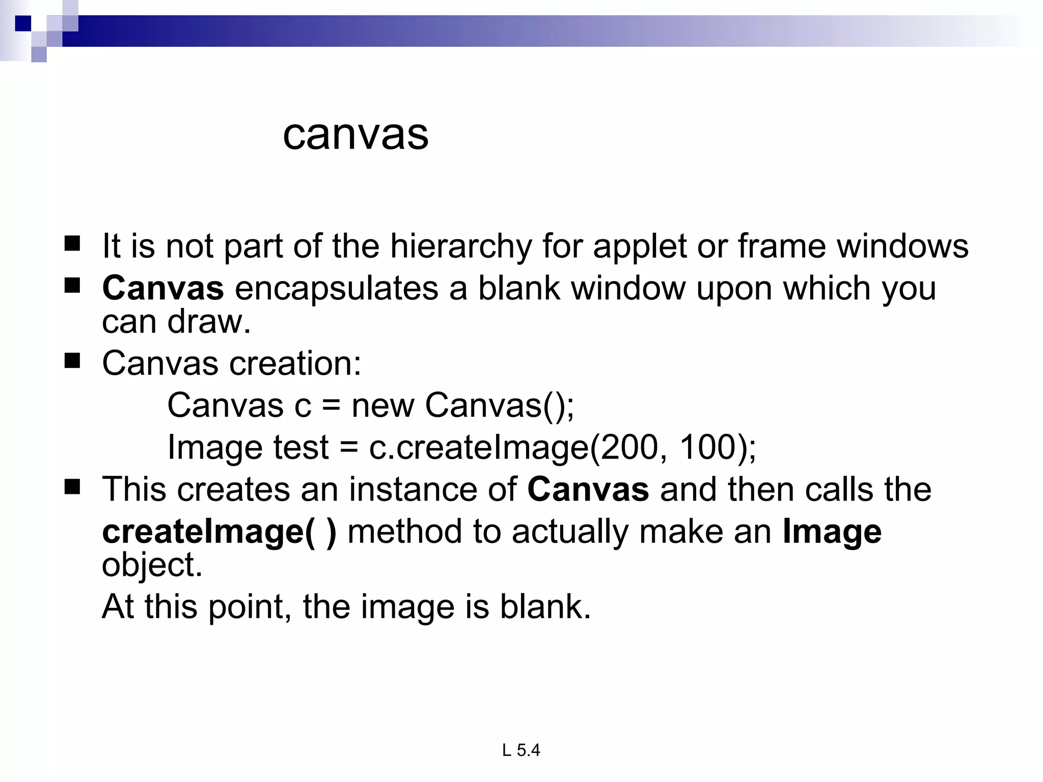   canvas   It is not part of the hierarchy for applet or frame windows Canvas  encapsulates a blank window upon which you can draw.  Canvas creation: Canvas c = new Canvas(); Image test = c.createImage(200, 100); This creates an instance of  Canvas  and then calls the  createImage( )  method to actually make an  Image  object.  At this point, the image is blank.  