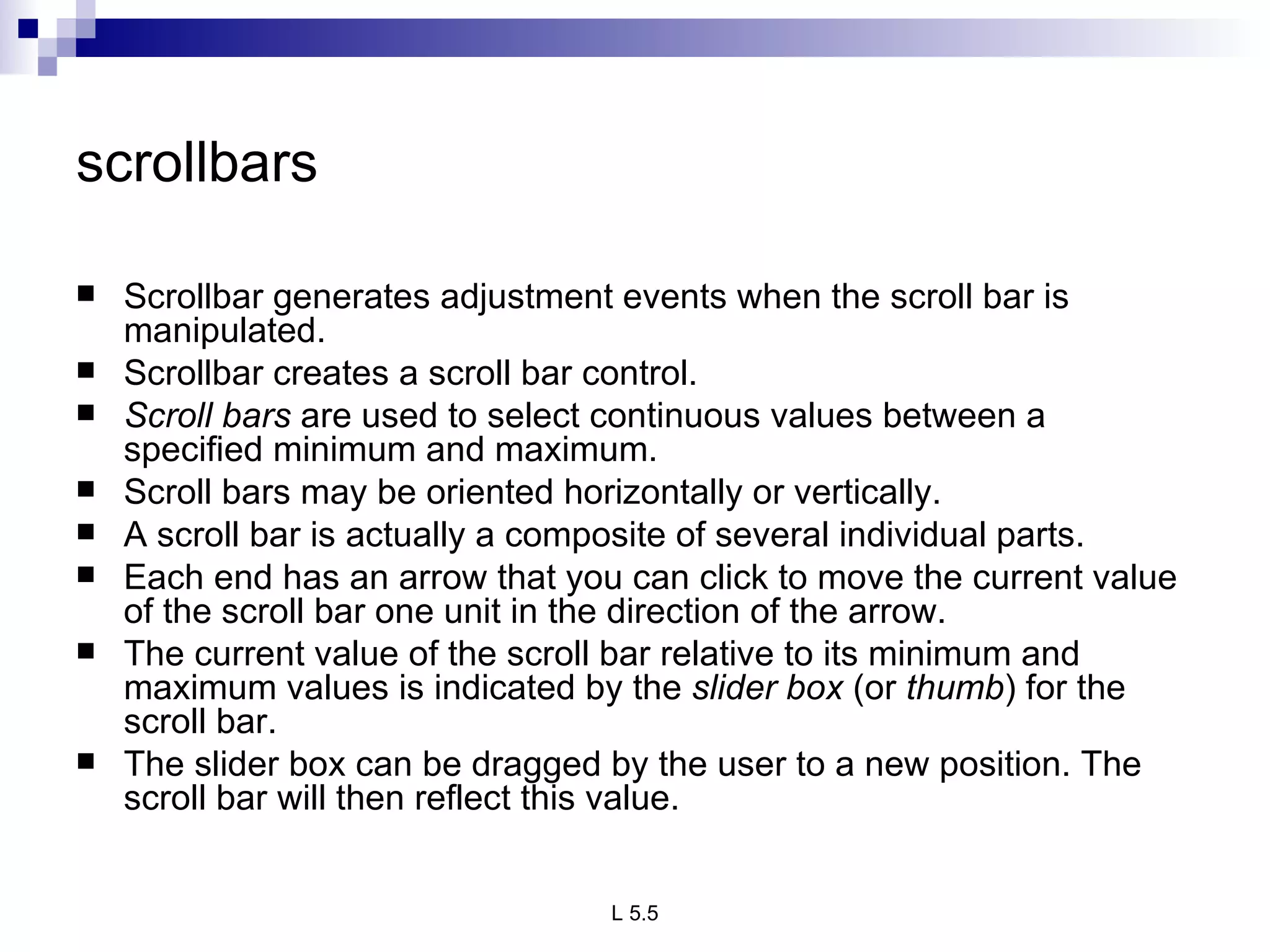 scrollbars   Scrollbar generates adjustment events when the scroll bar is manipulated. Scrollbar creates a scroll bar control. Scroll bars  are used to select continuous values between a specified minimum and maximum.  Scroll bars may be oriented horizontally or vertically.  A scroll bar is actually a composite of several individual parts.  Each end has an arrow that you can click to move the current value of the scroll bar one unit in the direction of the arrow. The current value of the scroll bar relative to its minimum and maximum values is indicated by the  slider box  (or  thumb ) for the scroll bar.  The slider box can be dragged by the user to a new position. The scroll bar will then reflect this value.  
