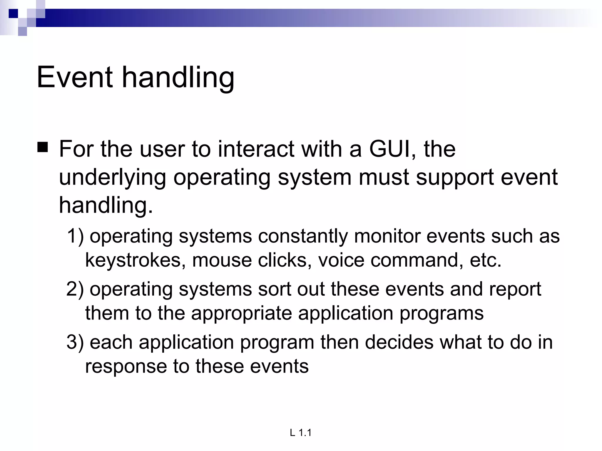 Event handling For the user to interact with a GUI, the underlying operating system must support event handling. 1) operating systems constantly monitor events such as keystrokes, mouse clicks, voice command, etc. 2) operating systems sort out these events and report them to the appropriate application programs 3) each application program then decides what to do in response to these events 