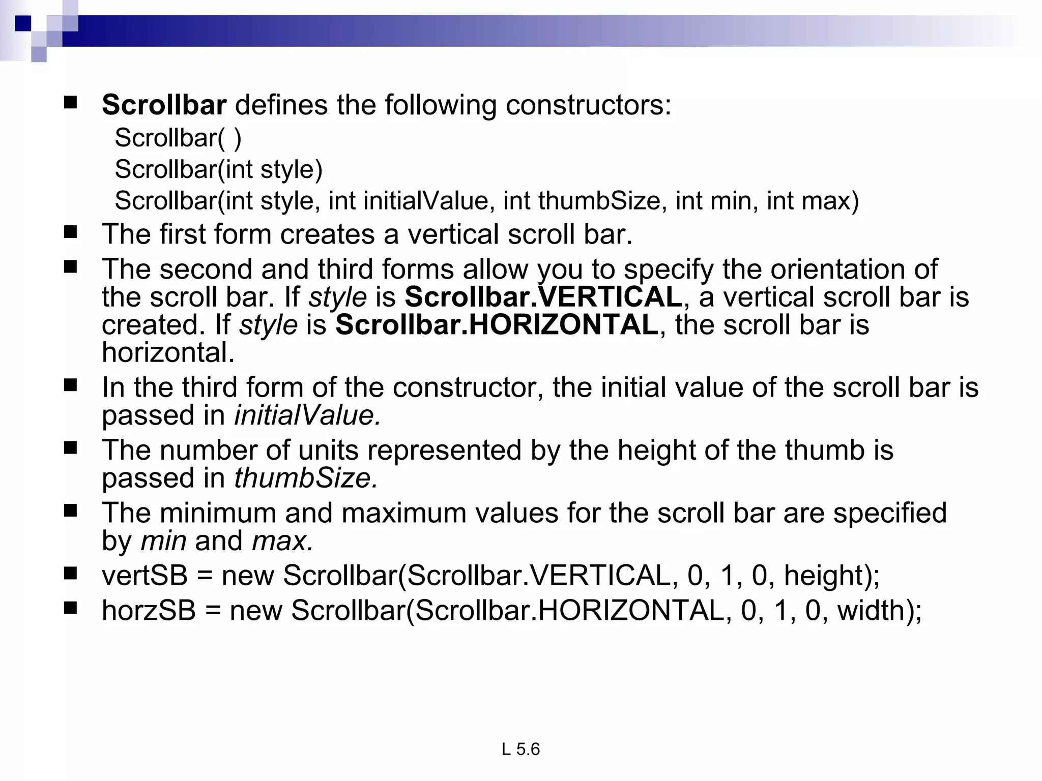 Scrollbar  defines the following constructors: Scrollbar( ) Scrollbar(int style) Scrollbar(int style, int initialValue, int thumbSize, int min, int max) The first form creates a vertical scroll bar.  The second and third forms allow you to specify the orientation of the scroll bar. If  style  is  Scrollbar.VERTICAL , a vertical scroll bar is created. If  style  is  Scrollbar.HORIZONTAL , the scroll bar is horizontal. In the third form of the constructor, the initial value of the scroll bar is passed in  initialValue.  The number of units represented by the height of the thumb is passed in  thumbSize. The minimum and maximum values for the scroll bar are specified by  min  and  max. vertSB = new Scrollbar(Scrollbar.VERTICAL, 0, 1, 0, height); horzSB = new Scrollbar(Scrollbar.HORIZONTAL, 0, 1, 0, width); 