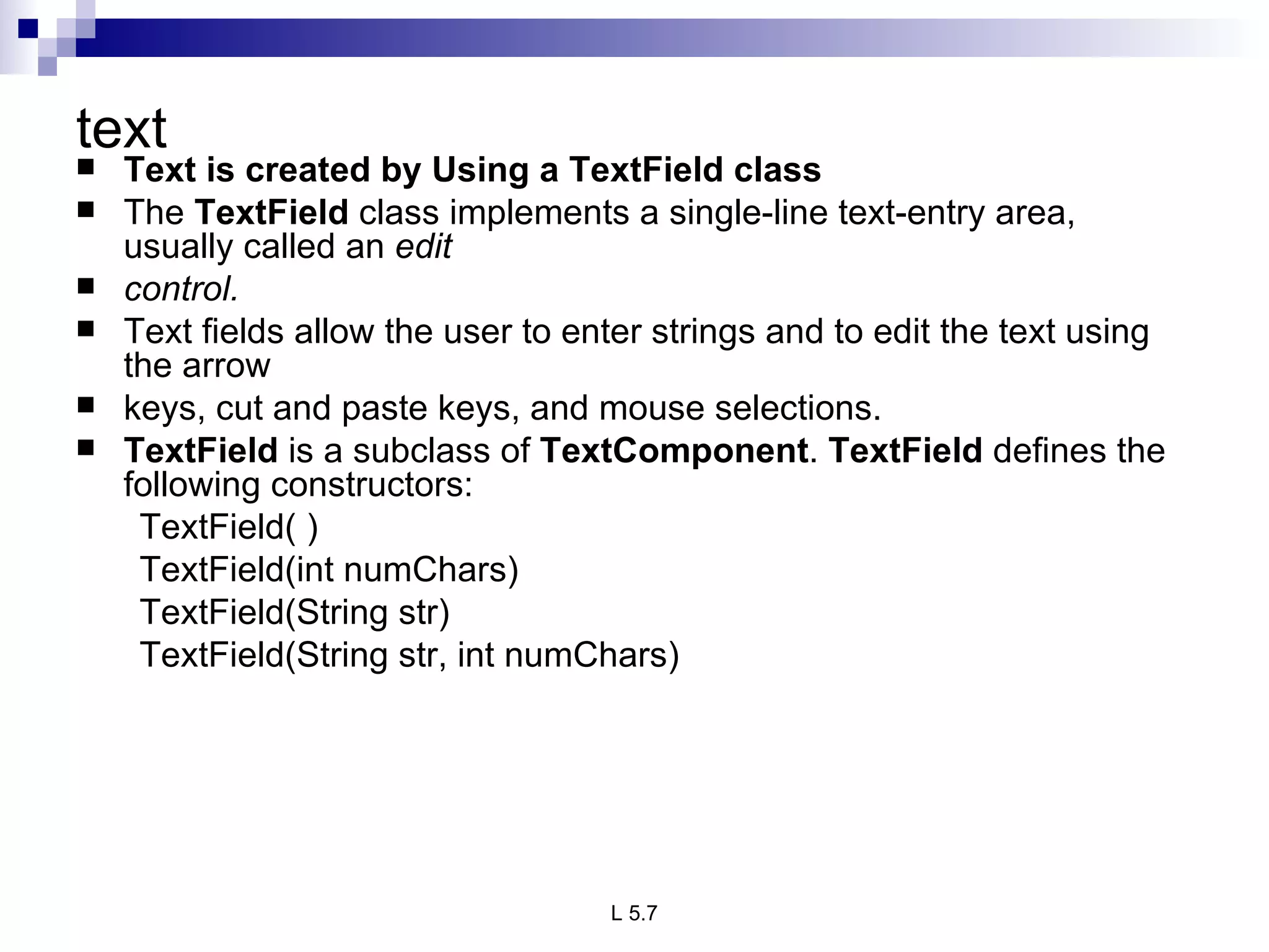 text  Text is created by Using a TextField class The  TextField  class implements a single-line text-entry area, usually called an  edit control.  Text fields allow the user to enter strings and to edit the text using the arrow keys, cut and paste keys, and mouse selections.  TextField  is a subclass of  TextComponent .  TextField  defines the following constructors: TextField( ) TextField(int numChars) TextField(String str) TextField(String str, int numChars) 