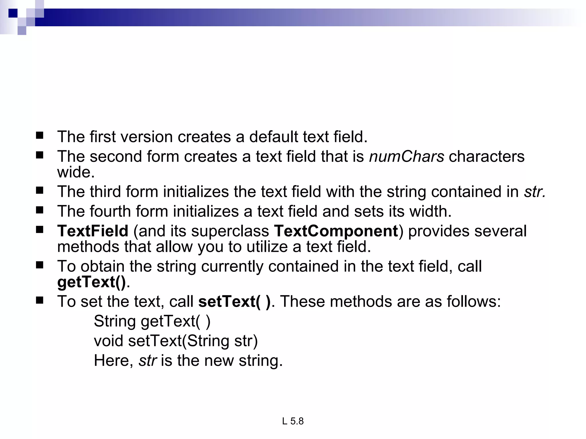 The first version creates a default text field.  The second form creates a text field that is  numChars  characters wide. The third form initializes the text field with the string contained in  str.  The fourth form initializes a text field and sets its width. TextField  (and its superclass  TextComponent ) provides several methods that allow you to utilize a text field.  To obtain the string currently contained in the text field, call  getText() . To set the text, call  setText( ) . These methods are as follows: String getText( ) void setText(String str) Here,  str  is the new string. 