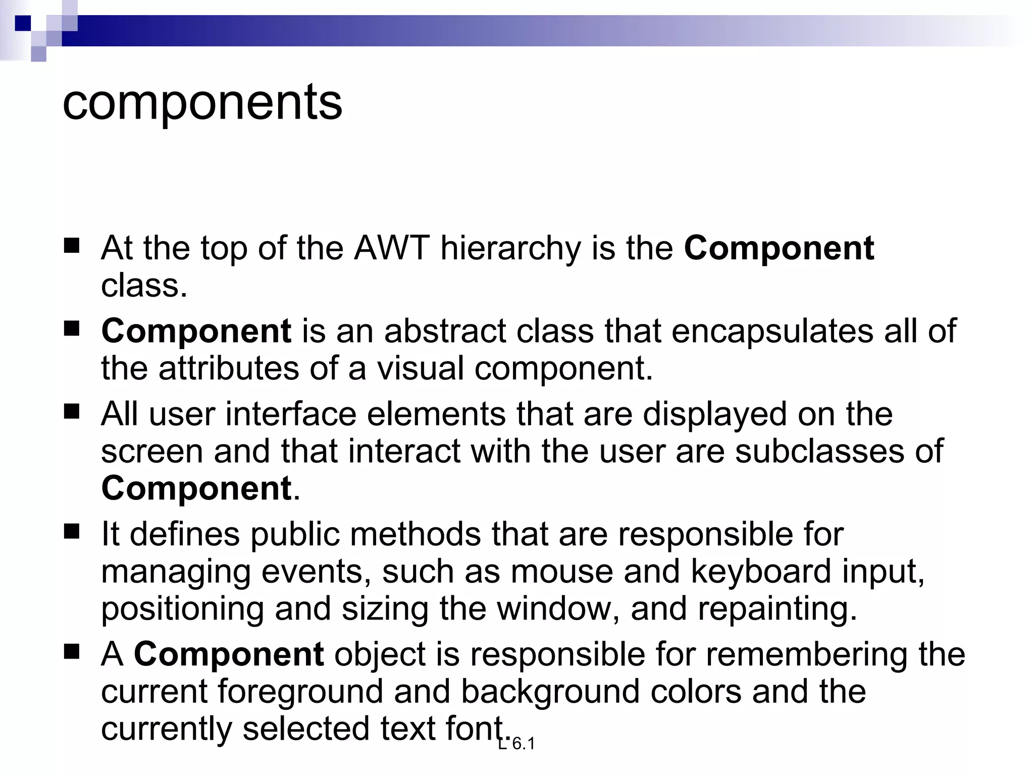 components At the top of the AWT hierarchy is the  Component  class. Component  is an abstract class that encapsulates all of the attributes of a visual component.  All user interface elements that are displayed on the screen and that interact with the user are subclasses of  Component .  It defines public methods that are responsible for managing events, such as mouse and keyboard input, positioning and sizing the window, and repainting.  A  Component  object is responsible for remembering the current foreground and background colors and the currently selected text font. 