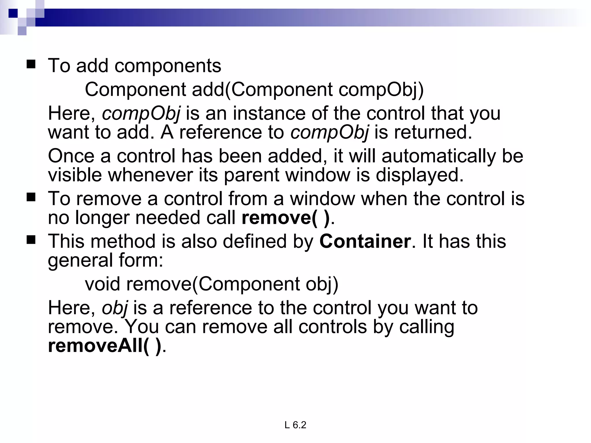 To add components Component add(Component compObj) Here,  compObj  is an instance of the control that you want to add. A reference to  compObj  is returned.  Once a control has been added, it will automatically be visible whenever its parent window is displayed. To remove a control from a window when the control is no longer needed call  remove( ) .  This method is also defined by  Container . It has this general form: void remove(Component obj) Here,  obj  is a reference to the control you want to remove. You can remove all controls by calling  removeAll( ) . 