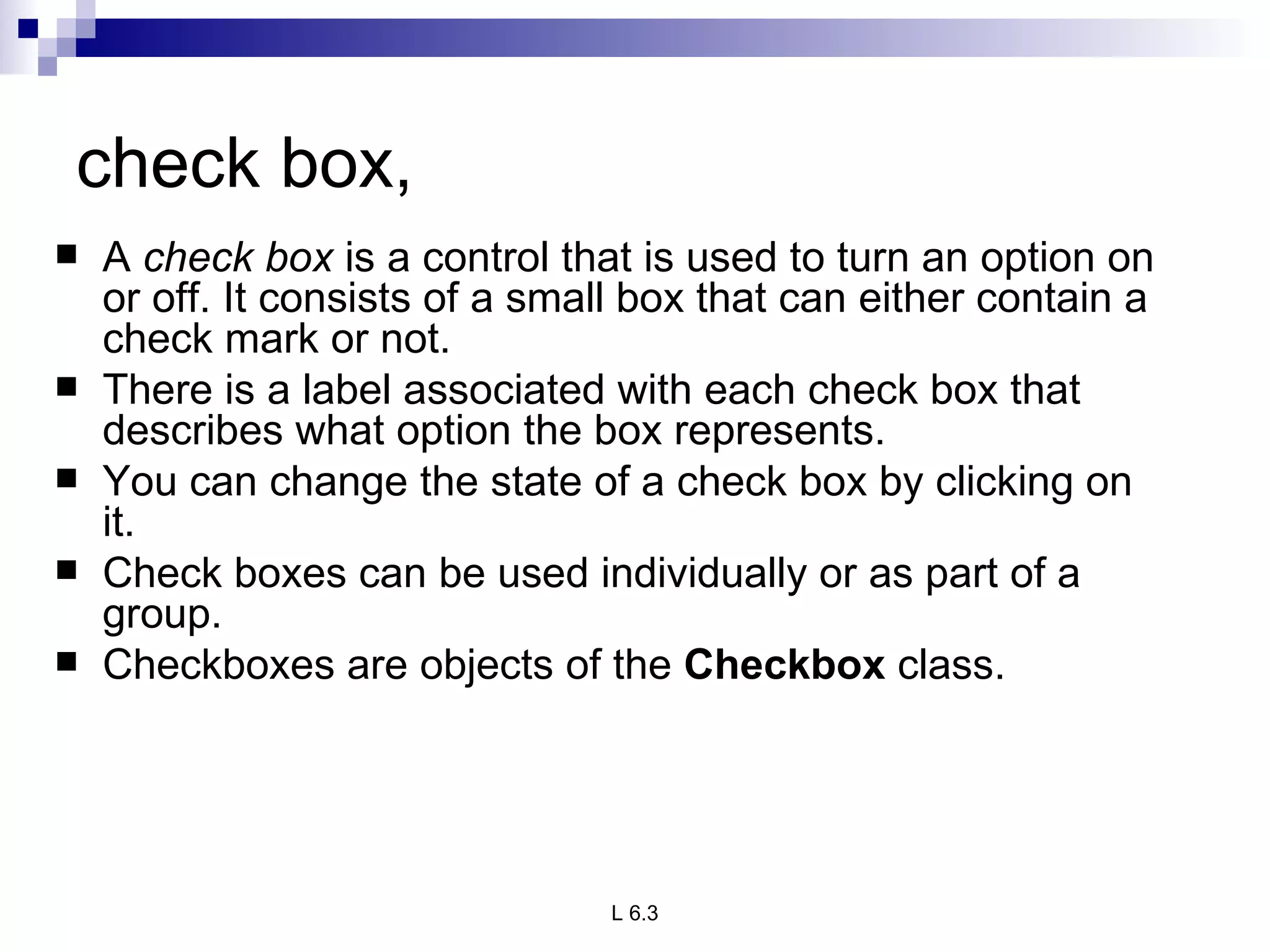 check box,  A  check box  is a control that is used to turn an option on or off. It consists of a small box that can either contain a check mark or not.  There is a label associated with each check box that describes what option the box represents.  You can change the state of a check box by clicking on it. Check boxes can be used individually or as part of a group. Checkboxes are objects of the  Checkbox  class. 