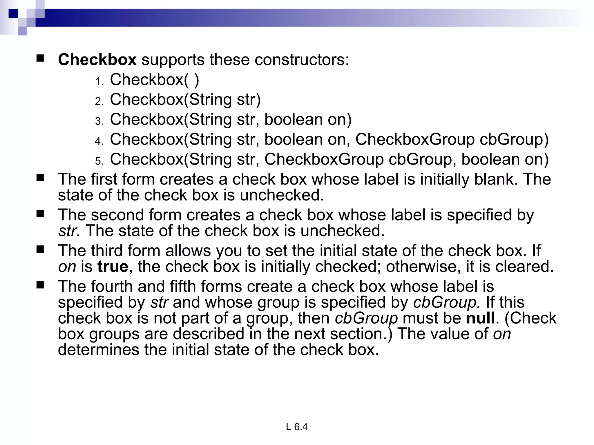 Checkbox  supports these constructors: Checkbox( ) Checkbox(String str) Checkbox(String str, boolean on) Checkbox(String str, boolean on, CheckboxGroup cbGroup) Checkbox(String str, CheckboxGroup cbGroup, boolean on) The first form creates a check box whose label is initially blank. The state of the check box is unchecked.  The second form creates a check box whose label is specified by  str.  The state of the check box is unchecked.  The third form allows you to set the initial state of the check box. If  on  is  true , the check box is initially checked; otherwise, it is cleared. The fourth and fifth forms create a check box whose label is specified by  str  and whose group is specified by  cbGroup.  If this check box is not part of a group, then  cbGroup  must be  null . (Check box groups are described in the next section.) The value of  on  determines the initial state of the check box. 
