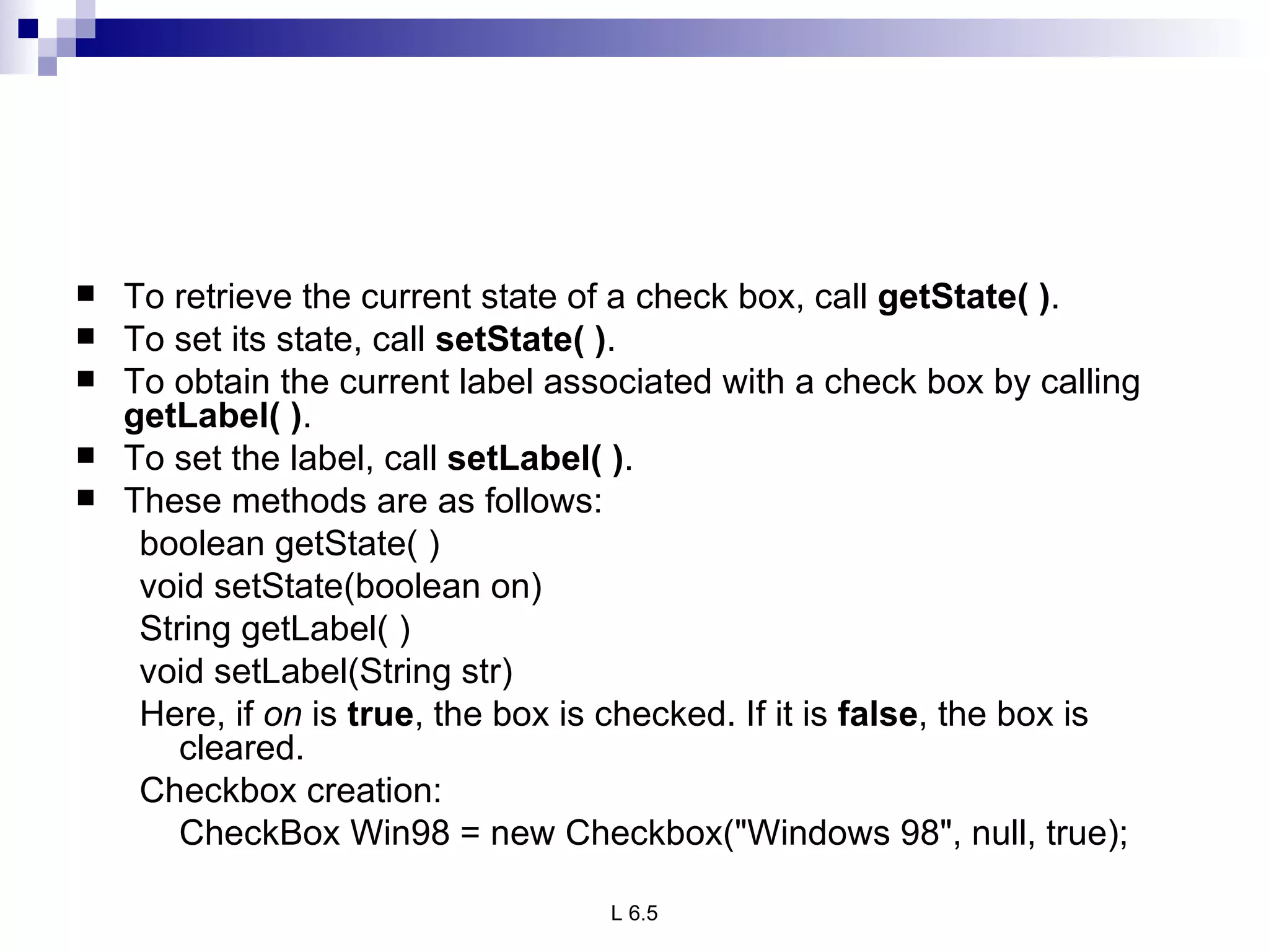 To retrieve the current state of a check box, call  getState( ) .  To set its state, call  setState( ) .  To obtain the current label associated with a check box by calling  getLabel( ) .  To set the label, call  setLabel( ) .  These methods are as follows: boolean getState( ) void setState(boolean on) String getLabel( ) void setLabel(String str) Here, if  on  is  true , the box is checked. If it is  false , the box is cleared. Checkbox creation:  CheckBox Win98 = new Checkbox("Windows 98", null, true); 