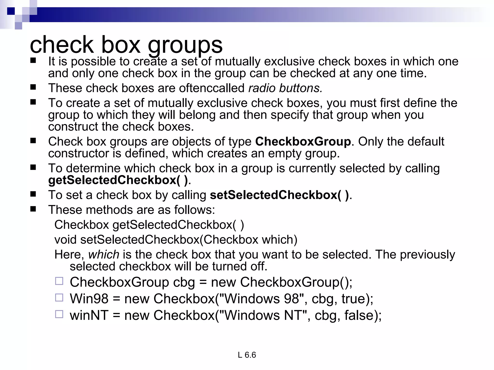 check box groups It is possible to create a set of mutually exclusive check boxes in which one and only one check box in the group can be checked at any one time.  These check boxes are oftenccalled  radio buttons. To create a set of mutually exclusive check boxes, you must first define the group to which they will belong and then specify that group when you construct the check boxes.  Check box groups are objects of type  CheckboxGroup . Only the default constructor is defined, which creates an empty group. To determine which check box in a group is currently selected by calling  getSelectedCheckbox( ) .  To set a check box by calling  setSelectedCheckbox( ) . These methods are as follows: Checkbox getSelectedCheckbox( ) void setSelectedCheckbox(Checkbox which) Here,  which  is the check box that you want to be selected. The previously selected checkbox will be turned off. CheckboxGroup cbg = new CheckboxGroup(); Win98 = new Checkbox("Windows 98", cbg, true); winNT = new Checkbox("Windows NT", cbg, false); 