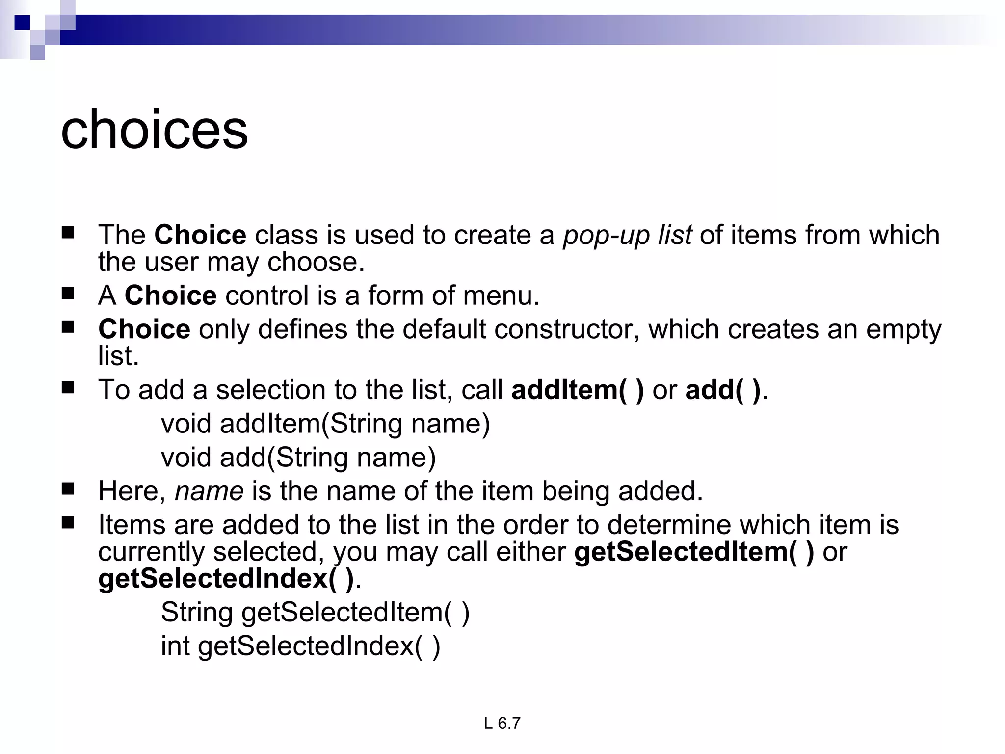 choices The  Choice  class is used to create a  pop-up list  of items from which the user may choose.  A  Choice  control is a form of menu. Choice  only defines the default constructor, which creates an empty list. To add a selection to the list, call  addItem( )  or  add( ) .  void addItem(String name) void add(String name) Here,  name  is the name of the item being added.  Items are added to the list in the order to determine which item is currently selected, you may call either  getSelectedItem( )  or  getSelectedIndex( ) .  String getSelectedItem( ) int getSelectedIndex( ) 