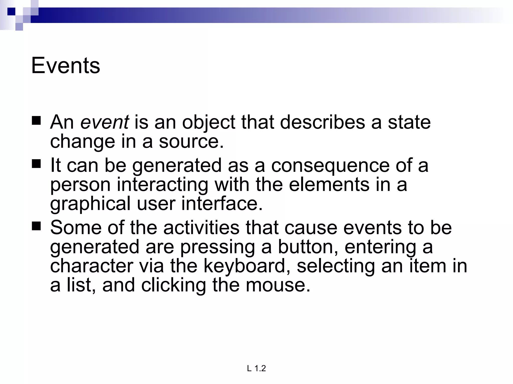 Events An  event  is an object that describes a state change in a source. It can be generated as a consequence of a person interacting with the elements in a graphical user interface.  Some of the activities that cause events to be generated are pressing a button, entering a character via the keyboard, selecting an item in a list, and clicking the mouse.  