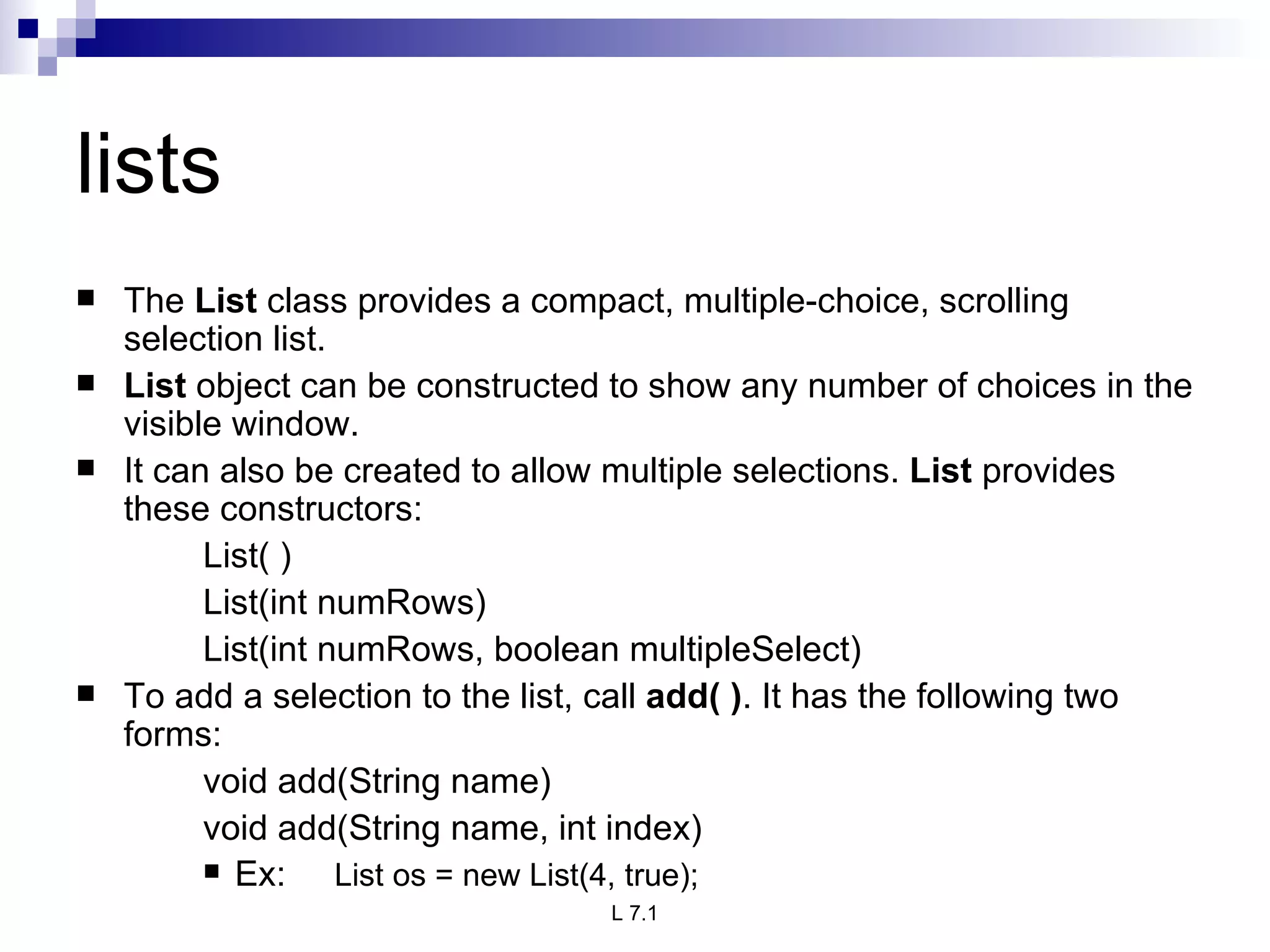 lists The  List  class provides a compact, multiple-choice, scrolling selection list.  List  object can be constructed to show any number of choices in the visible window. It can also be created to allow multiple selections.  List  provides these constructors: List( ) List(int numRows) List(int numRows, boolean multipleSelect) To add a selection to the list, call  add( ) . It has the following two forms: void add(String name) void add(String name, int index) Ex:  List os = new List(4, true); 