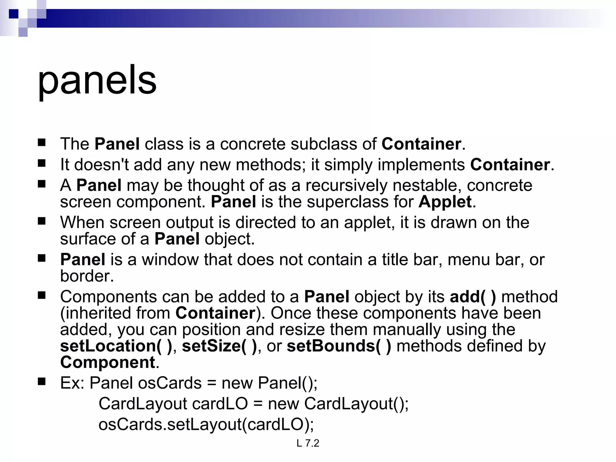 panels The  Panel  class is a concrete subclass of  Container .  It doesn't add any new methods; it simply implements  Container .  A  Panel  may be thought of as a recursively nestable, concrete screen component.  Panel  is the superclass for  Applet .  When screen output is directed to an applet, it is drawn on the surface of a  Panel  object. Panel  is a window that does not contain a title bar, menu bar, or border.  Components can be added to a  Panel  object by its  add( )  method (inherited from  Container ). Once these components have been added, you can position and resize them manually using the  setLocation( ) ,  setSize( ) , or  setBounds( )  methods defined by  Component . Ex: Panel osCards = new Panel(); CardLayout cardLO = new CardLayout(); osCards.setLayout(cardLO); 