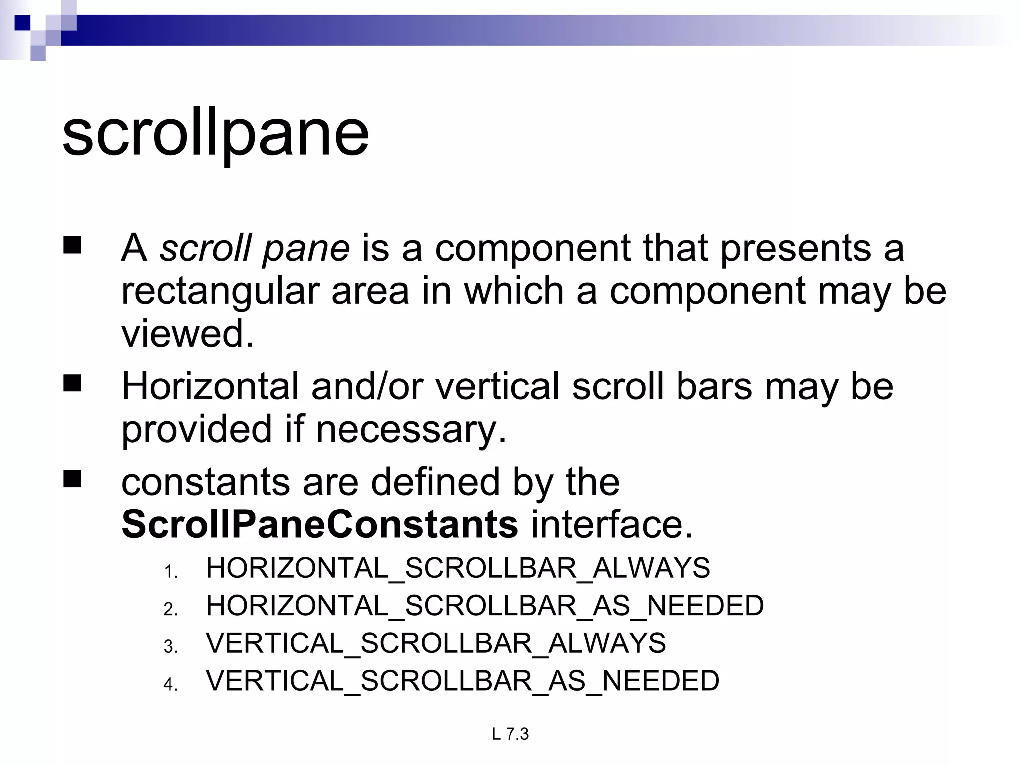 scrollpane A  scroll pane  is a component that presents a rectangular area in which a component may be viewed. Horizontal and/or vertical scroll bars may be provided if necessary.  constants are defined by the  ScrollPaneConstants  interface.  HORIZONTAL_SCROLLBAR_ALWAYS HORIZONTAL_SCROLLBAR_AS_NEEDED VERTICAL_SCROLLBAR_ALWAYS VERTICAL_SCROLLBAR_AS_NEEDED 