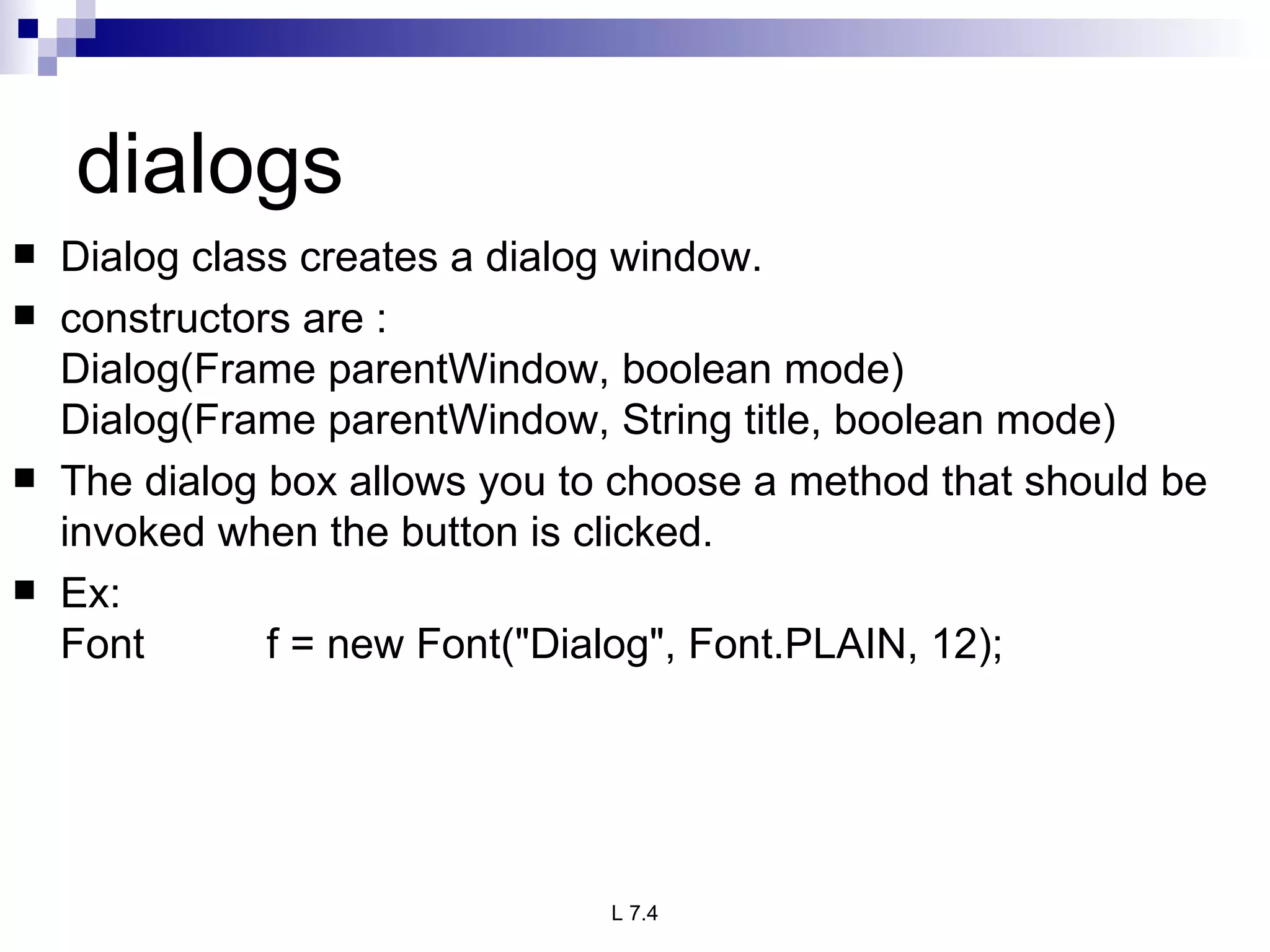 dialogs Dialog class creates a dialog window. constructors are : Dialog(Frame parentWindow, boolean mode) Dialog(Frame parentWindow, String title, boolean mode) The dialog box allows you to choose a method that should be invoked when the button is clicked. Ex: Font f = new Font("Dialog", Font.PLAIN, 12); 