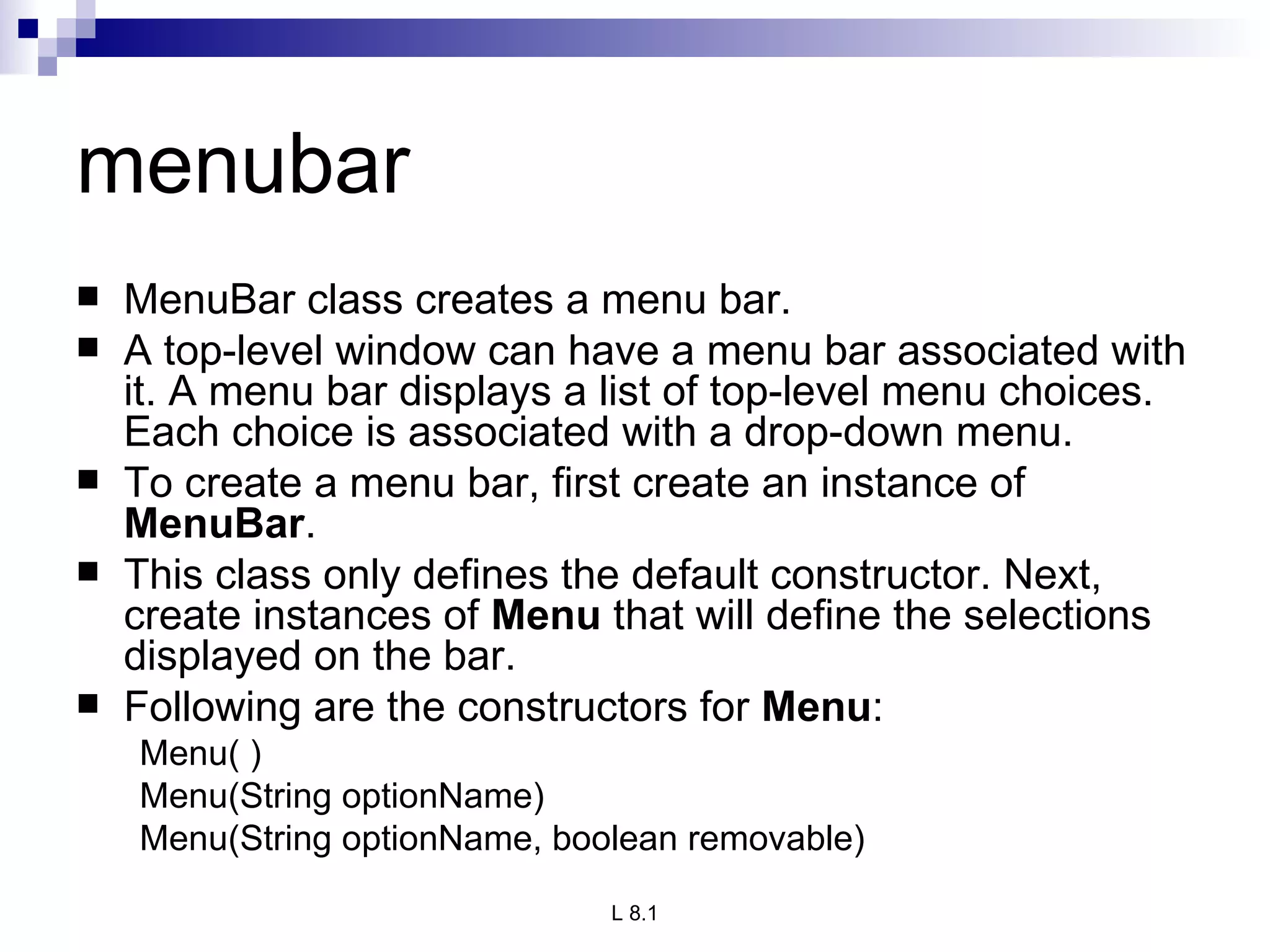 menubar MenuBar class creates a menu bar. A top-level window can have a menu bar associated with it. A menu bar displays a list of top-level menu choices. Each choice is associated with a drop-down menu.  To create a menu bar, first create an instance of  MenuBar .  This class only defines the default constructor. Next, create instances of  Menu  that will define the selections displayed on the bar.  Following are the constructors for  Menu : Menu( ) Menu(String optionName) Menu(String optionName, boolean removable) 