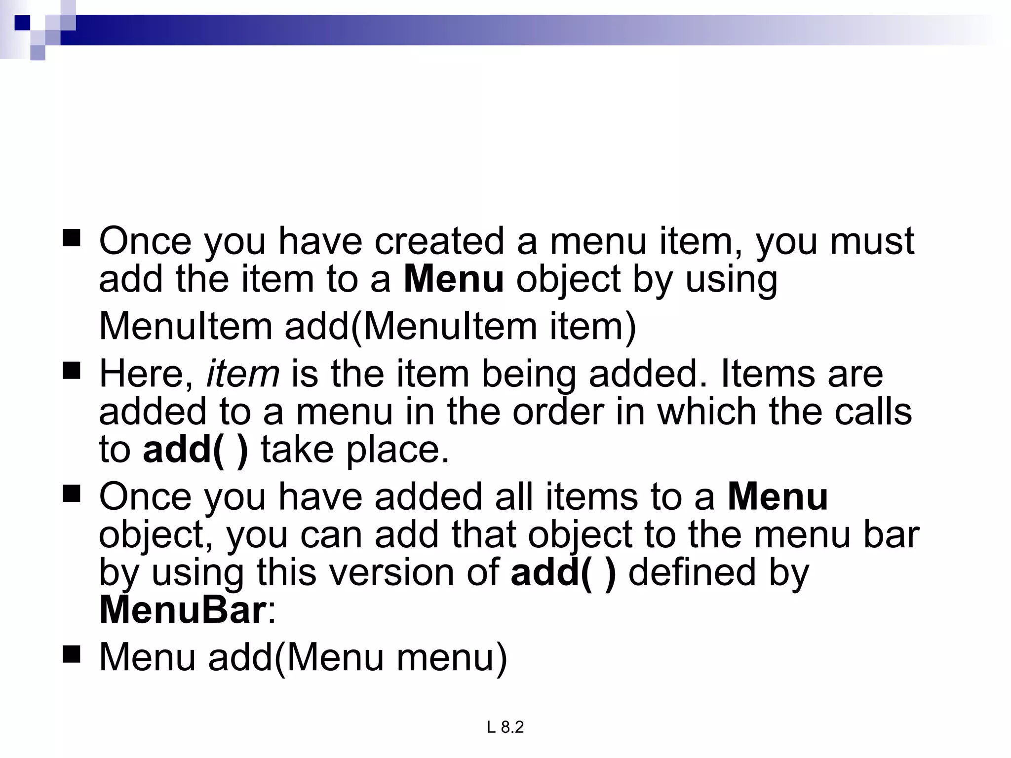 Once you have created a menu item, you must add the item to a  Menu  object by using  MenuItem add(MenuItem item) Here,  item  is the item being added. Items are added to a menu in the order in which the calls to  add( )  take place. Once you have added all items to a  Menu  object, you can add that object to the menu bar by using this version of  add( )  defined by  MenuBar : Menu add(Menu menu) 