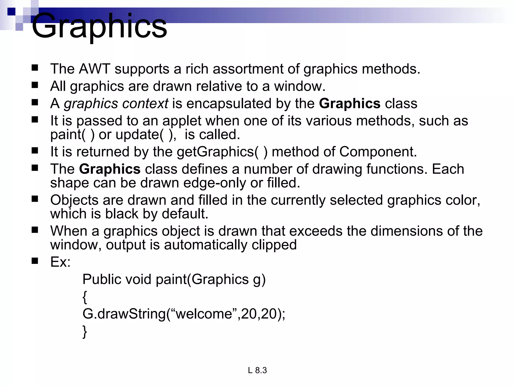 Graphics The AWT supports a rich assortment of graphics methods. All graphics are drawn relative to a window.  A  graphics context  is encapsulated by the  Graphics  class  It is passed to an applet when one of its various methods, such as paint( ) or update( ),  is called. It is returned by the getGraphics( ) method of Component. The  Graphics  class defines a number of drawing functions. Each shape can be drawn edge-only or filled.  Objects are drawn and filled in the currently selected graphics color, which is black by default. When a graphics object is drawn that exceeds the dimensions of the window, output is automatically clipped Ex: Public void paint(Graphics g) { G.drawString(“welcome”,20,20); } 