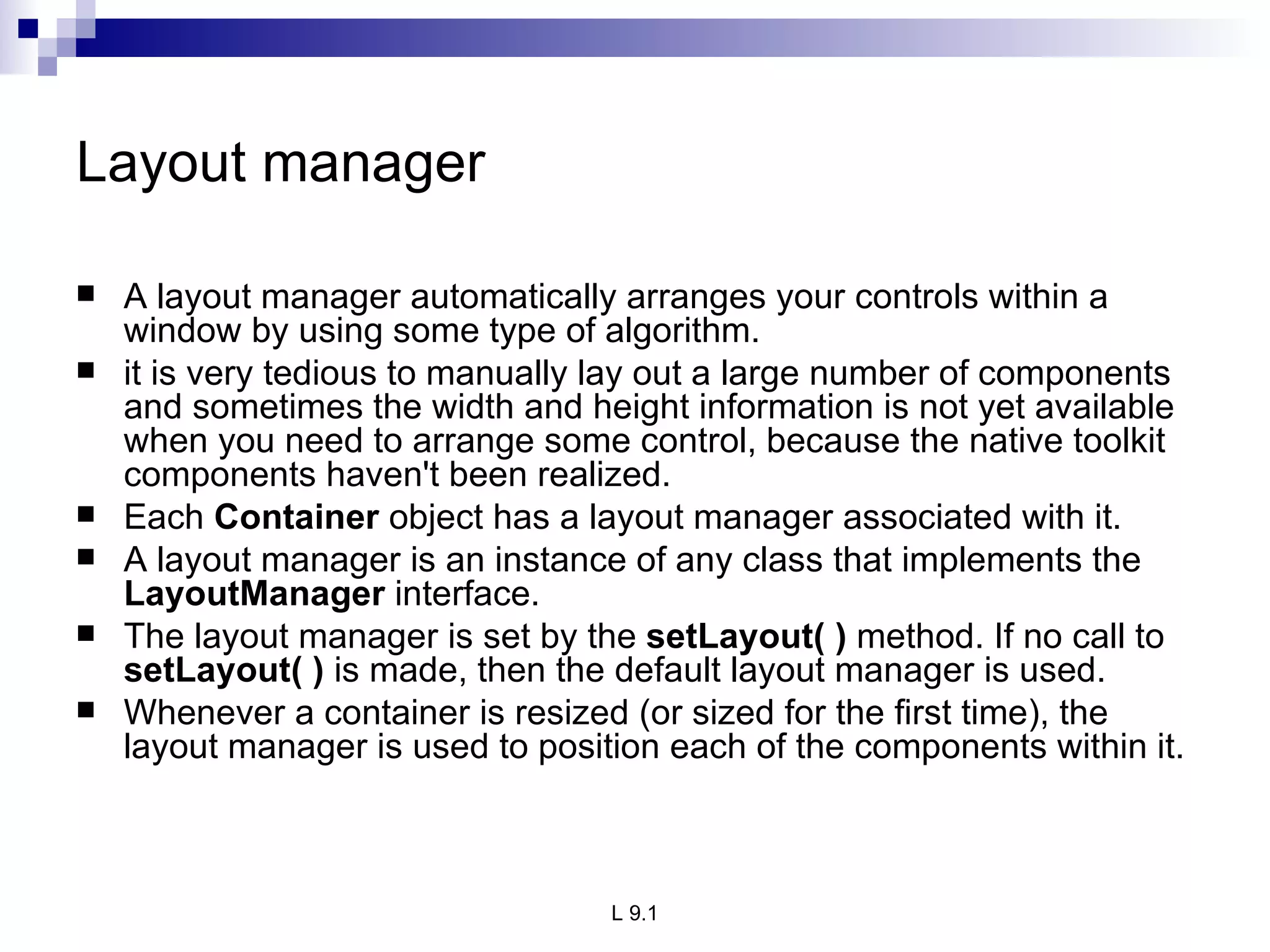Layout manager  A layout manager automatically arranges your controls within a window by using some type of algorithm.  it is very tedious to manually lay out a large number of components and sometimes the width and height information is not yet available when you need to arrange some control, because the native toolkit components haven't been realized.  Each  Container  object has a layout manager associated with it.  A layout manager is an instance of any class that implements the  LayoutManager  interface.  The layout manager is set by the  setLayout( )  method. If no call to  setLayout( )  is made, then the default layout manager is used. Whenever a container is resized (or sized for the first time), the layout manager is used to position each of the components within it. 