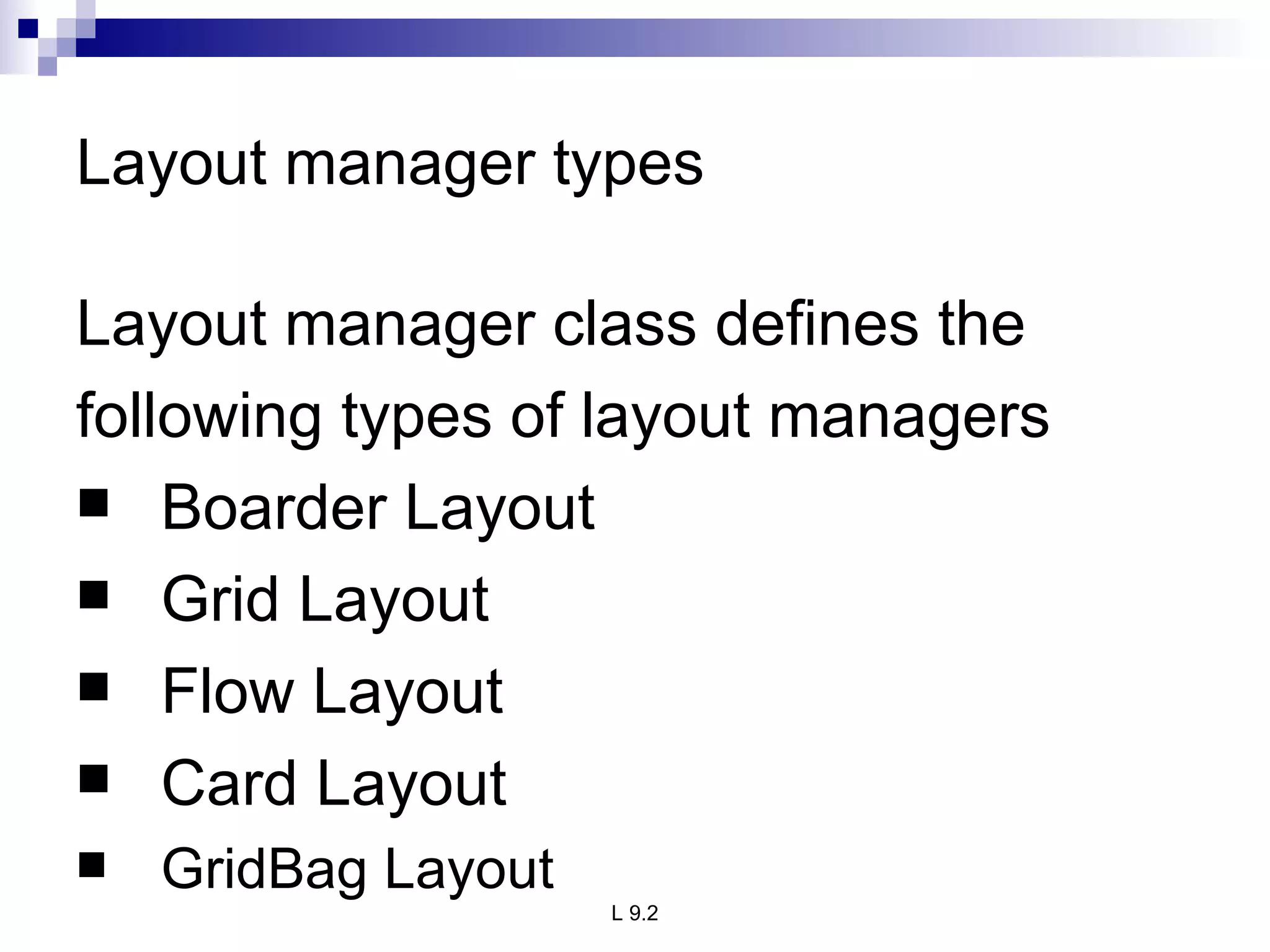 Layout manager types Layout manager class defines the  following types of layout managers  Boarder Layout  Grid Layout  Flow Layout  Card Layout  GridBag Layout 