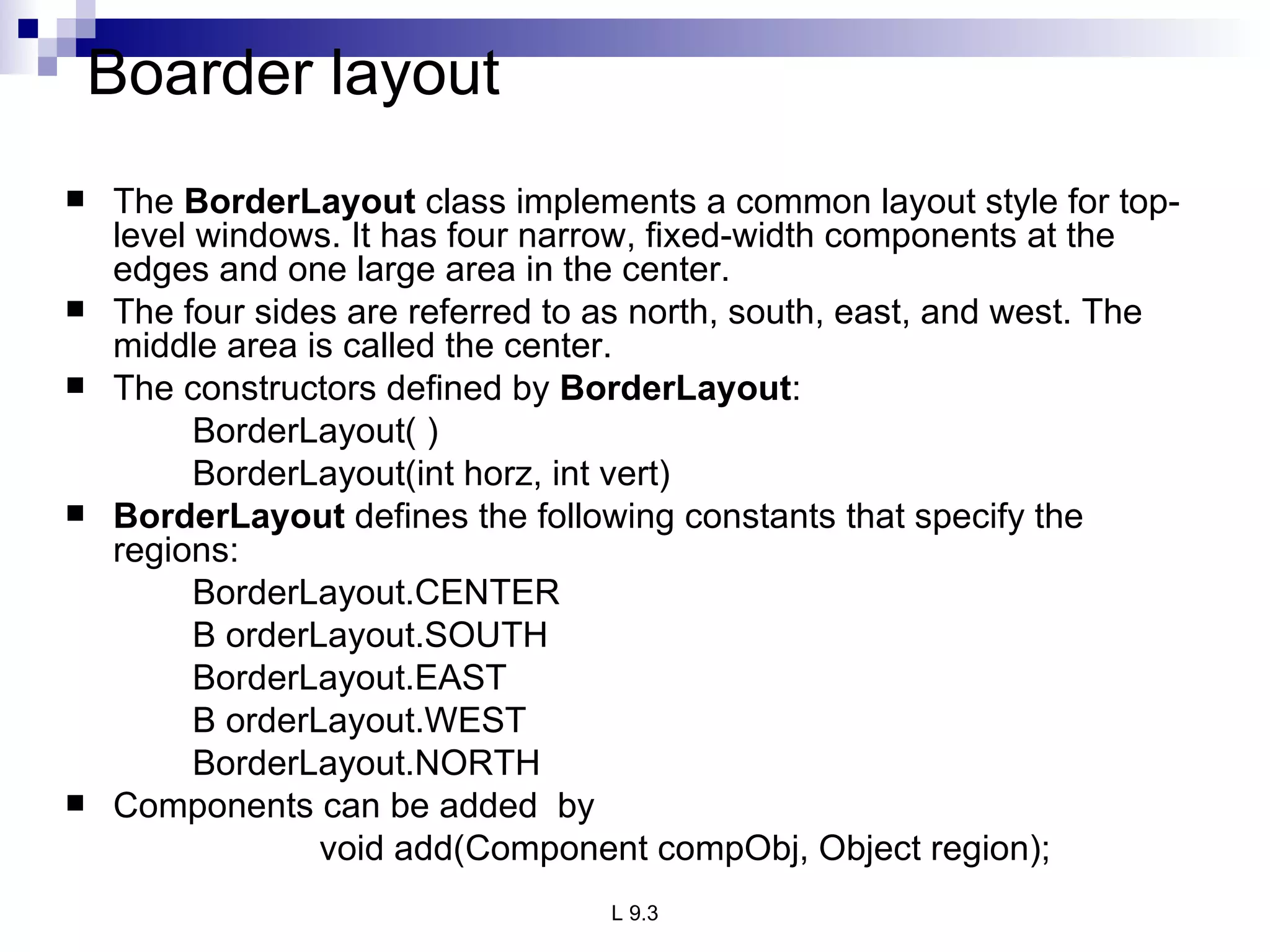 Boarder layout The  BorderLayout  class implements a common layout style for top-level windows. It has four narrow, fixed-width components at the edges and one large area in the center.  The four sides are referred to as north, south, east, and west. The middle area is called the center.  The constructors defined by  BorderLayout : BorderLayout( ) BorderLayout(int horz, int vert) BorderLayout  defines the following constants that specify the regions: BorderLayout.CENTER B orderLayout.SOUTH BorderLayout.EAST B orderLayout.WEST BorderLayout.NORTH Components can be added  by void add(Component compObj, Object region); 