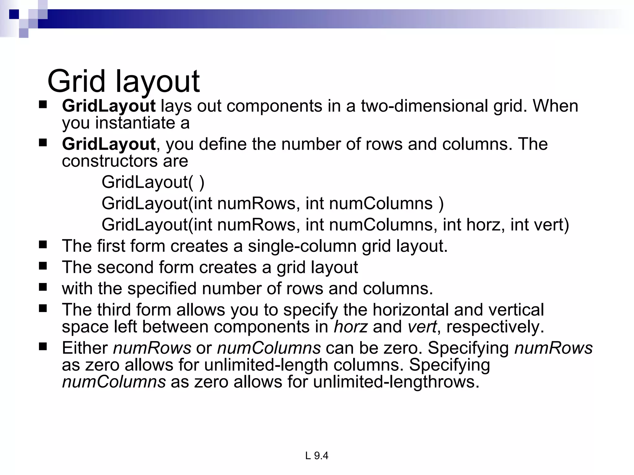Grid layout GridLayout  lays out components in a two-dimensional grid. When you instantiate a GridLayout , you define the number of rows and columns. The constructors are GridLayout( ) GridLayout(int numRows, int numColumns ) GridLayout(int numRows, int numColumns, int horz, int vert) The first form creates a single-column grid layout.  The second form creates a grid layout with the specified number of rows and columns.  The third form allows you to specify the horizontal and vertical space left between components in  horz  and  vert , respectively. Either  numRows  or  numColumns  can be zero. Specifying  numRows  as zero allows for unlimited-length columns. Specifying  numColumns  as zero allows for unlimited-lengthrows. 