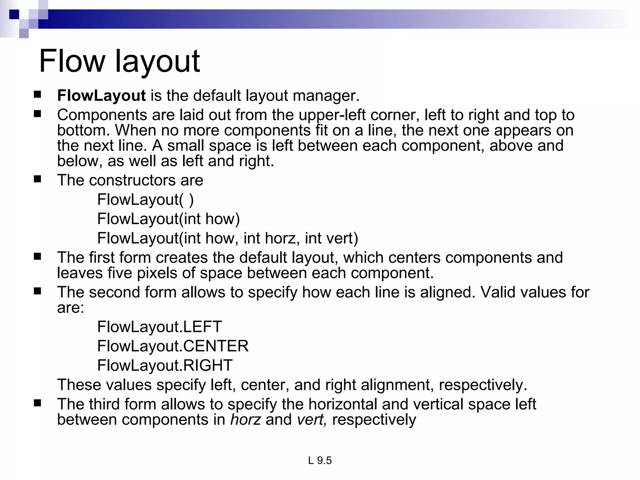 Flow layout FlowLayout  is the default layout manager. Components are laid out from the upper-left corner, left to right and top to bottom. When no more components fit on a line, the next one appears on the next line. A small space is left between each component, above and below, as well as left and right.  The constructors are FlowLayout( ) FlowLayout(int how) FlowLayout(int how, int horz, int vert) The first form creates the default layout, which centers components and leaves five pixels of space between each component. The second form allows to specify how each line is aligned. Valid values for  are: FlowLayout.LEFT FlowLayout.CENTER FlowLayout.RIGHT These values specify left, center, and right alignment, respectively.  The third form allows to specify the horizontal and vertical space left between components in  horz  and  vert,  respectively 