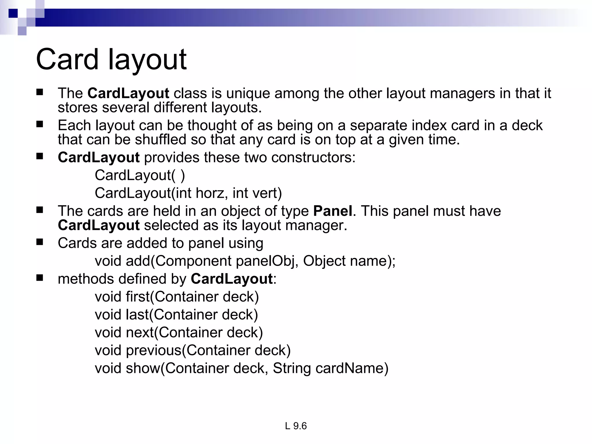 Card layout The  CardLayout  class is unique among the other layout managers in that it stores several different layouts.  Each layout can be thought of as being on a separate index card in a deck that can be shuffled so that any card is on top at a given time. CardLayout  provides these two constructors: CardLayout( ) CardLayout(int horz, int vert) The cards are held in an object of type  Panel . This panel must have  CardLayout  selected as its layout manager. Cards are added to panel using  void add(Component panelObj, Object name); methods defined by  CardLayout : void first(Container deck) void last(Container deck) void next(Container deck) void previous(Container deck) void show(Container deck, String cardName) 