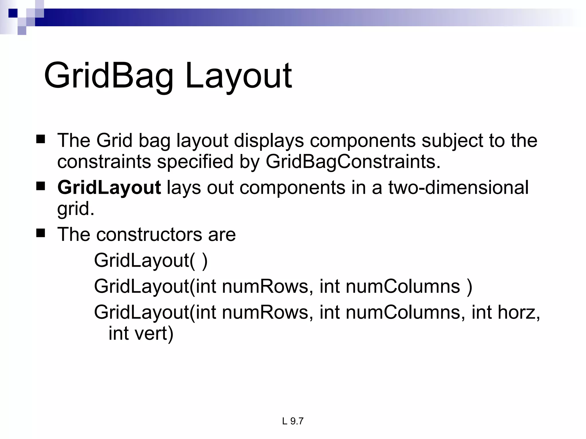 GridBag Layout The Grid bag layout displays components subject to the constraints specified by GridBagConstraints. GridLayout  lays out components in a two-dimensional grid. The constructors are GridLayout( ) GridLayout(int numRows, int numColumns ) GridLayout(int numRows, int numColumns, int horz, int vert) 