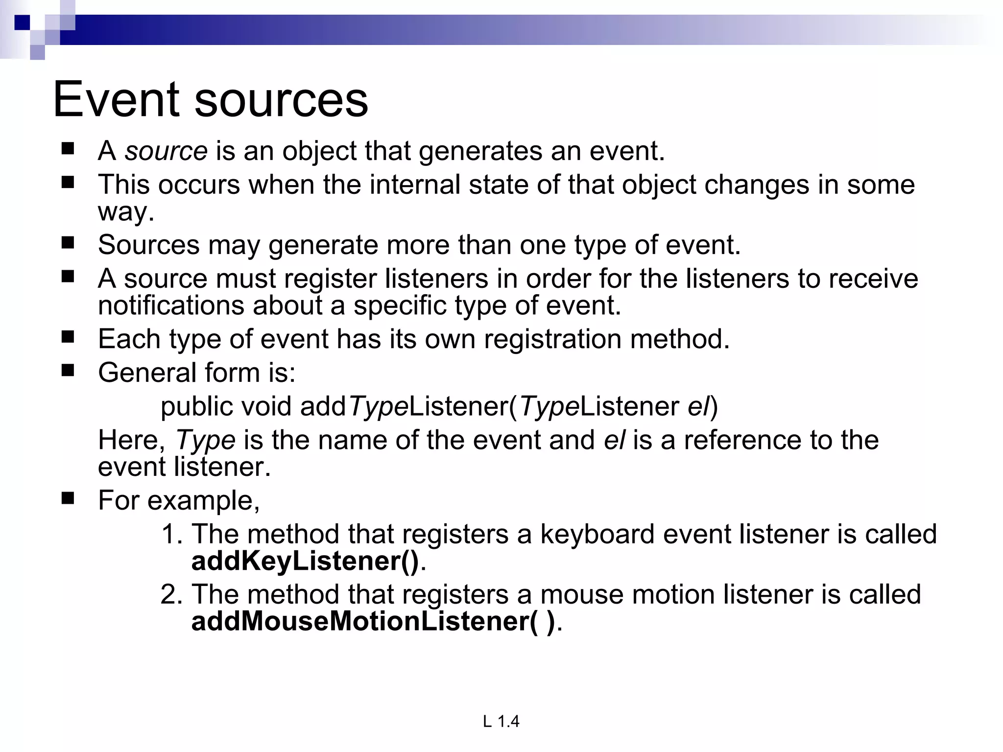 Event sources A  source  is an object that generates an event.  This occurs when the internal state of that object changes in some way.  Sources may generate more than one type of event. A source must register listeners in order for the listeners to receive notifications about a specific type of event.  Each type of event has its own registration method.  General form is: public void add Type Listener( Type Listener  el ) Here,  Type  is the name of the event and  el  is a reference to the event listener.  For example, 1. The method that registers a keyboard event listener is called    addKeyListener() .  2. The method that registers a mouse motion listener is called    addMouseMotionListener( ) .  