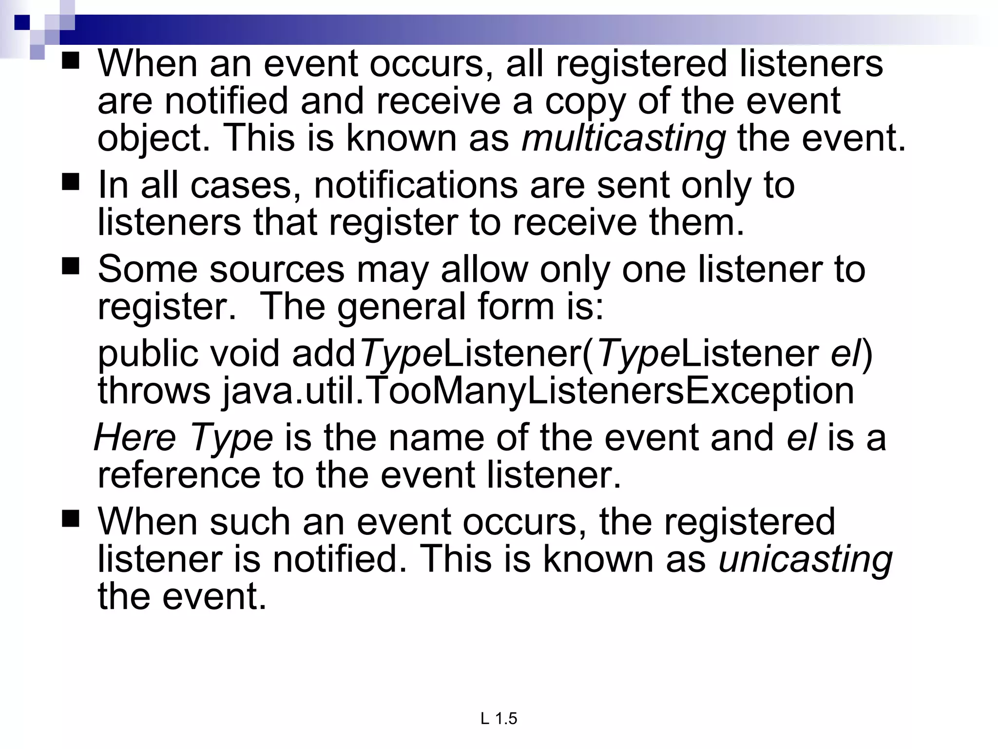When an event occurs, all registered listeners are notified and receive a copy of the event object. This is known as  multicasting  the event.  In all cases, notifications are sent only to listeners that register to receive them. Some sources may allow only one listener to register.  The general form is: public void add Type Listener( Type Listener  el ) throws java.util.TooManyListenersException Here Type  is the name of the event and  el  is a reference to the event listener.  When such an event occurs, the registered listener is notified. This is known as  unicasting  the event. 