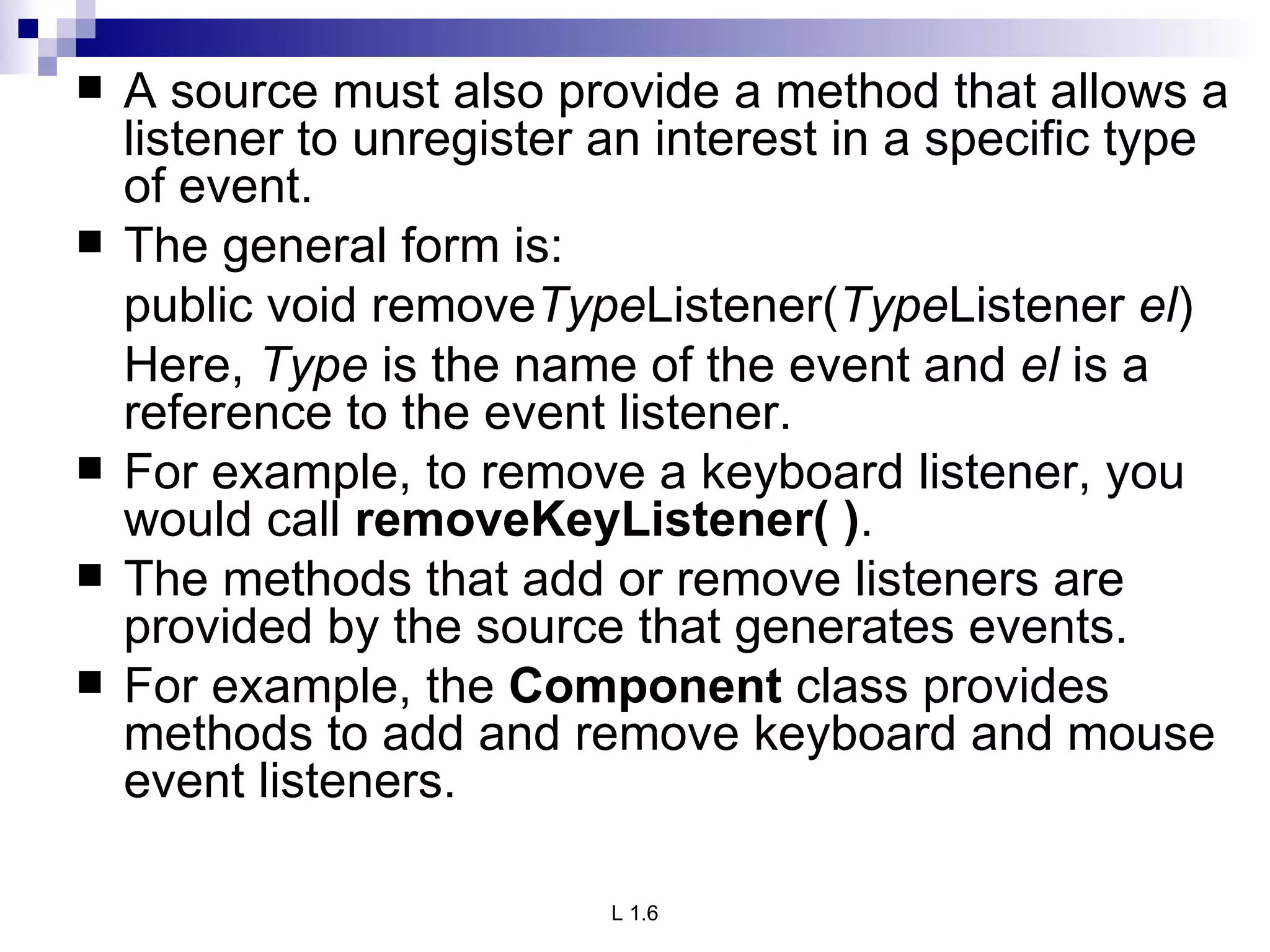 A source must also provide a method that allows a listener to unregister an interest in a specific type of event.  The general form is: public void remove Type Listener( Type Listener  el ) Here,  Type  is the name of the event and  el  is a reference to the event listener. For example, to remove a keyboard listener, you would call  removeKeyListener( ) . The methods that add or remove listeners are provided by the source that generates events.  For example, the  Component  class provides methods to add and remove keyboard and mouse event listeners. 