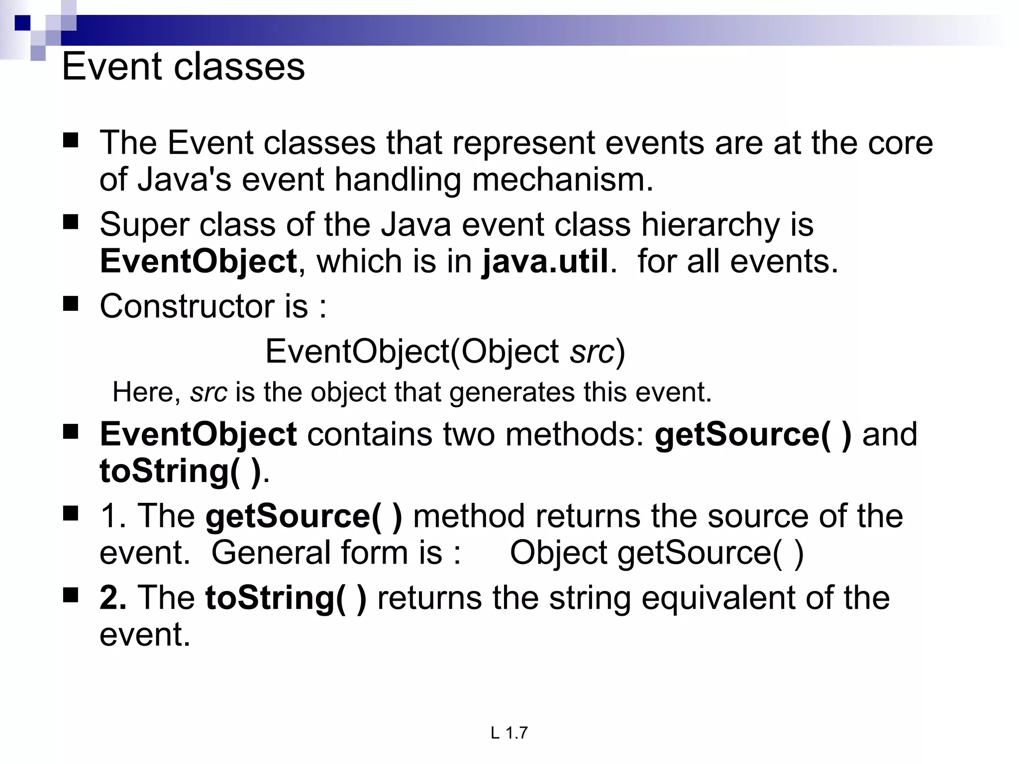 Event classes The Event classes that represent events are at the core of Java's event handling mechanism. Super class of the Java event class hierarchy is  EventObject , which is in  java.util .  for all events.  Constructor is : EventObject(Object  src ) Here,  src  is the object that generates this event. EventObject  contains two methods:  getSource( )  and  toString( ) .  1. The  getSource( )  method returns the source of the event.  General form is :  Object getSource( ) 2.  The  toString( )  returns the string equivalent of the event. 