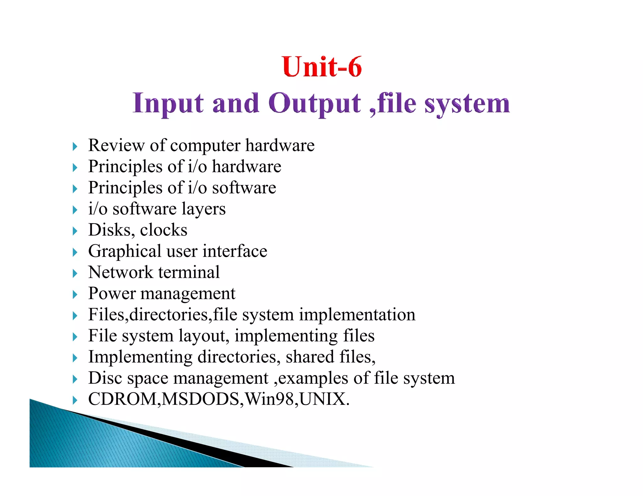Review of computer hardware
Principles of i/o hardware
Principles of i/o software
i/o software layers
Disks, clocks
Graphical user interfaceGraphical user interface
Network terminal
Power management
Files,directories,file system implementation
File system layout, implementing files
Implementing directories, shared files,
Disc space management ,examples of file system
CDROM,MSDODS,Win98,UNIX.
 