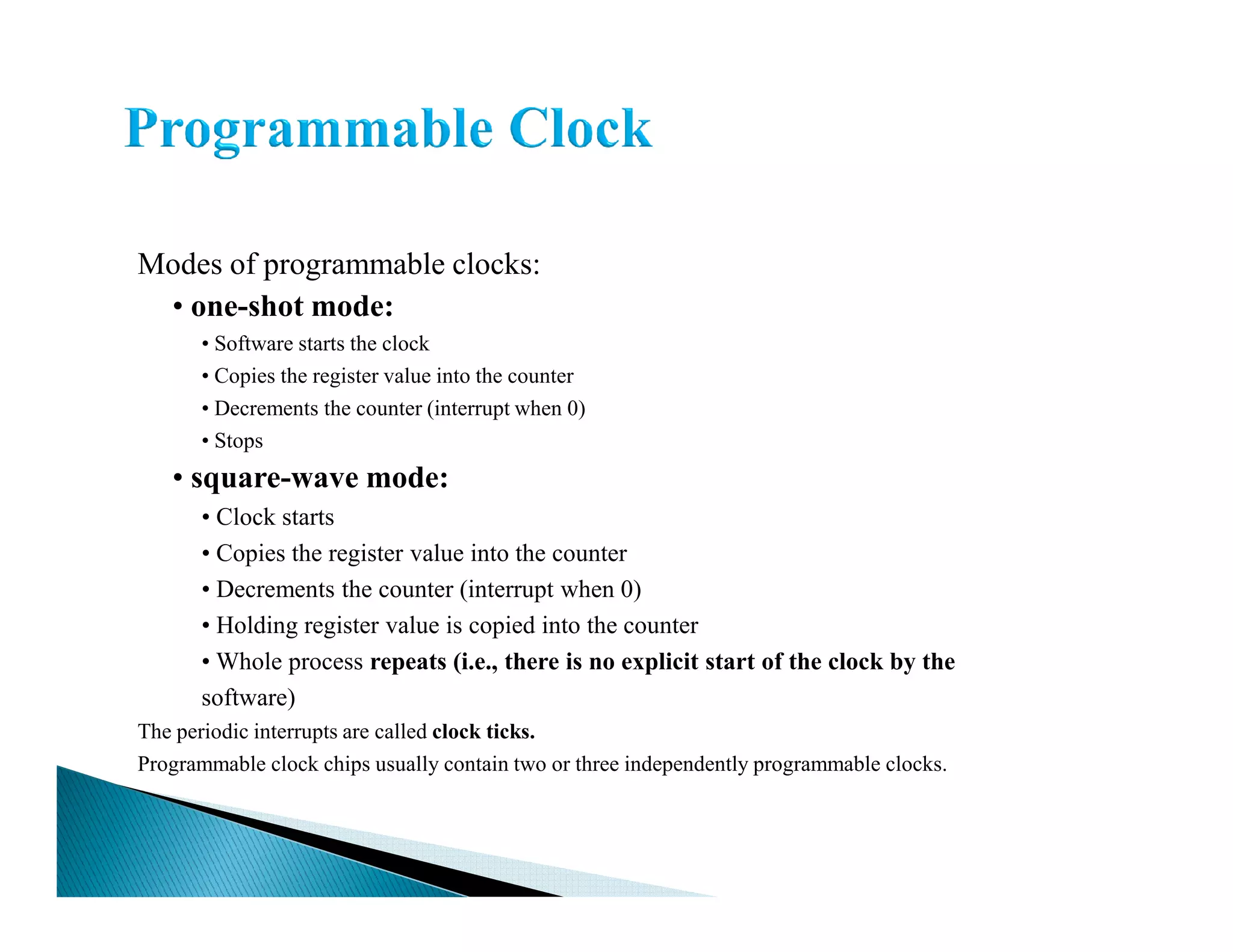 Modes of programmable clocks:
• one-shot mode:
• Software starts the clock
• Copies the register value into the counter
• Decrements the counter (interrupt when 0)
• Stops
• square-wave mode:• square-wave mode:
• Clock starts
• Copies the register value into the counter
• Decrements the counter (interrupt when 0)
• Holding register value is copied into the counter
• Whole process repeats (i.e., there is no explicit start of the clock by the
software)
The periodic interrupts are called clock ticks.
Programmable clock chips usually contain two or three independently programmable clocks.
 