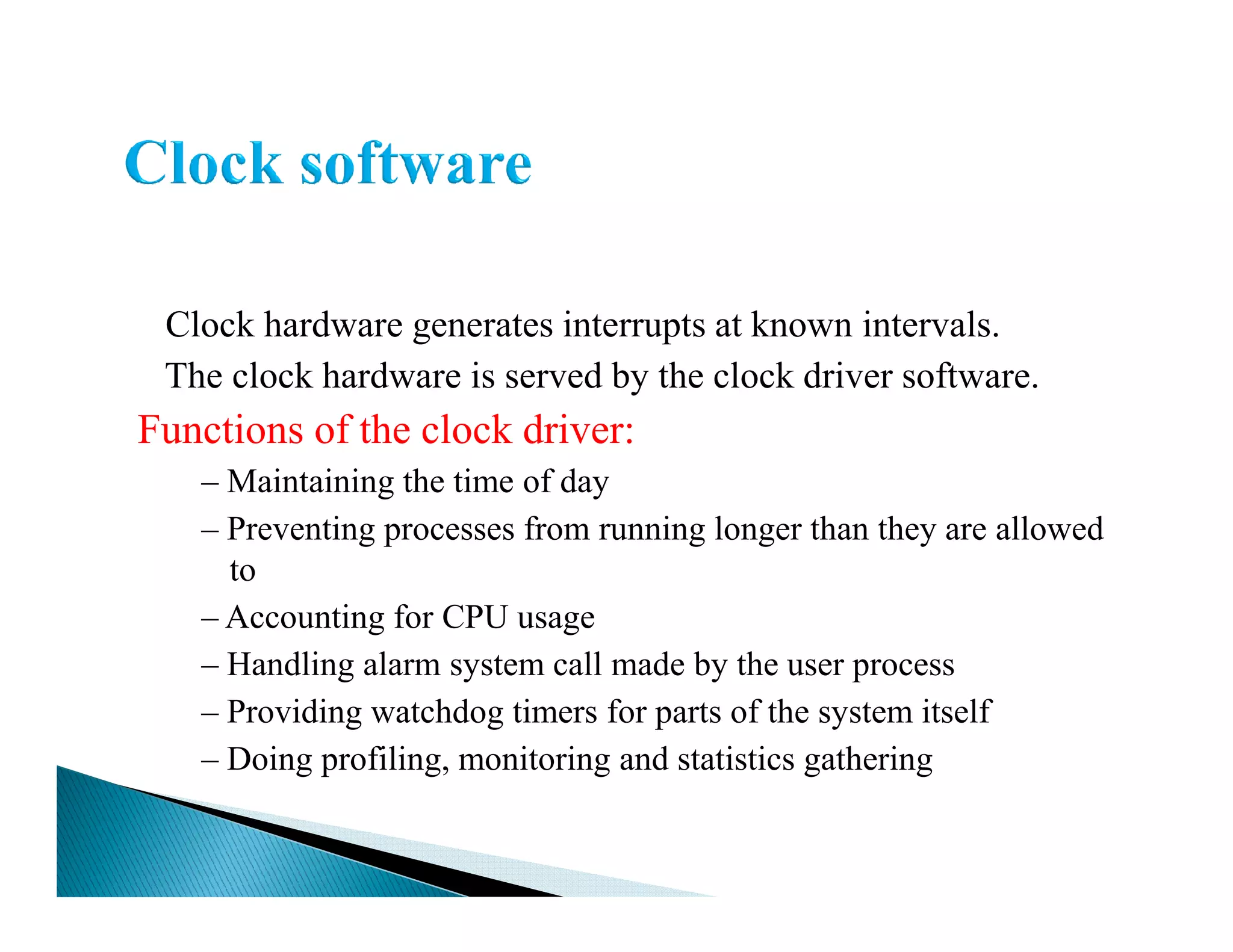 Clock hardware generates interrupts at known intervals.
The clock hardware is served by the clock driver software.
Functions of the clock driver:
– Maintaining the time of day– Maintaining the time of day
– Preventing processes from running longer than they are allowed
to
– Accounting for CPU usage
– Handling alarm system call made by the user process
– Providing watchdog timers for parts of the system itself
– Doing profiling, monitoring and statistics gathering
 